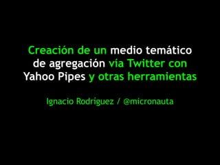 Creación de un medio temático
  de agregación vía Twitter con
Yahoo Pipes y otras herramientas

    Ignacio Rodríguez / @micronauta
 