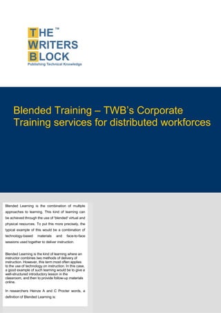 Blended Training – TWB’s Corporate
        Training services for distributed workforces




   Blended Learning is the combination of multiple
   approaches to learning. This kind of learning can
   be achieved through the use of 'blended' virtual and
   physical resources. To put this more precisely, the
   typical example of this would be a combination of
   technology-based     materials       and   face-to-face
   sessions used together to deliver instruction.


  Blended Learning is the kind of learning where an
  instructor combines two methods of delivery of
  instruction. However, this term most often applies
  to the use of technology on instruction. In this case,
  a good example of such learning would be to give a
  well-structured introductory lesson in the
  classroom, and then to provide follow-up materials
This page is intentionally left blank
  online.

   In researchers Heinze A and C Procter words, a
   definition of Blended Learning is:
 
