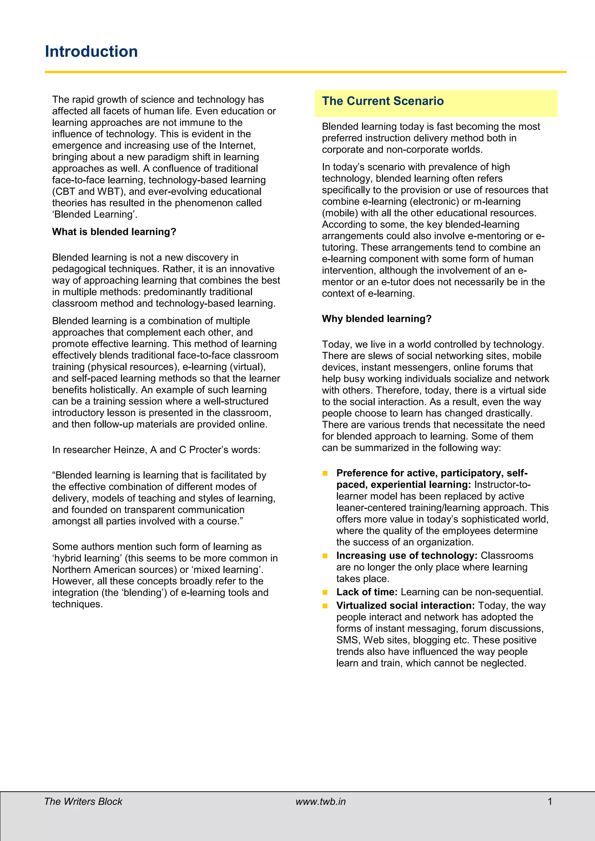 Introduction

 The rapid growth of science and technology has               The Current Scenario
 affected all facets of human life. Even education or
 learning approaches are not immune to the                    Blended learning today is fast becoming the most
 influence of technology. This is evident in the              preferred instruction delivery method both in
 emergence and increasing use of the Internet,                corporate and non-corporate worlds.
 bringing about a new paradigm shift in learning
 approaches as well. A confluence of traditional              In today’s scenario with prevalence of high
 face-to-face learning, technology-based learning             technology, blended learning often refers
 (CBT and WBT), and ever-evolving educational                 specifically to the provision or use of resources that
 theories has resulted in the phenomenon called               combine e-learning (electronic) or m-learning
 ‘Blended Learning’.                                          (mobile) with all the other educational resources.
                                                              According to some, the key blended-learning
 What is blended learning?                                    arrangements could also involve e-mentoring or e-
                                                              tutoring. These arrangements tend to combine an
 Blended learning is not a new discovery in                   e-learning component with some form of human
 pedagogical techniques. Rather, it is an innovative          intervention, although the involvement of an e-
 way of approaching learning that combines the best           mentor or an e-tutor does not necessarily be in the
 in multiple methods: predominantly traditional               context of e-learning.
 classroom method and technology-based learning.
 Blended learning is a combination of multiple                Why blended learning?
 approaches that complement each other, and
 promote effective learning. This method of learning          Today, we live in a world controlled by technology.
 effectively blends traditional face-to-face classroom        There are slews of social networking sites, mobile
 training (physical resources), e-learning (virtual),         devices, instant messengers, online forums that
 and self-paced learning methods so that the learner          help busy working individuals socialize and network
 benefits holistically. An example of such learning           with others. Therefore, today, there is a virtual side
 can be a training session where a well-structured            to the social interaction. As a result, even the way
 introductory lesson is presented in the classroom,           people choose to learn has changed drastically.
 and then follow-up materials are provided online.            There are various trends that necessitate the need
                                                              for blended approach to learning. Some of them
 In researcher Heinze, A and C Procter’s words:               can be summarized in the following way:

 “Blended learning is learning that is facilitated by          Preference for active, participatory, self-
 the effective combination of different modes of                paced, experiential learning: Instructor-to-
 delivery, models of teaching and styles of learning,           learner model has been replaced by active
 and founded on transparent communication                       leaner-centered training/learning approach. This
 amongst all parties involved with a course.”                   offers more value in today’s sophisticated world,
                                                                where the quality of the employees determine
 Some authors mention such form of learning as                  the success of an organization.
 ‘hybrid learning’ (this seems to be more common in            Increasing use of technology: Classrooms
 Northern American sources) or ‘mixed learning’.                are no longer the only place where learning
 However, all these concepts broadly refer to the               takes place.
 integration (the ‘blending’) of e-learning tools and          Lack of time: Learning can be non-sequential.
 techniques.                                                   Virtualized social interaction: Today, the way
                                                                people interact and network has adopted the
                                                                forms of instant messaging, forum discussions,
                                                                SMS, Web sites, blogging etc. These positive
                                                                trends also have influenced the way people
                                                                learn and train, which cannot be neglected.

 What is blended learning?

 Blended learning is a combination of multiple
 approaches to learning. This kind of learning can
 be achieved through the use of 'blended' virtual and
 physical resources. A typical example for this would
 be a combination of technology-based materials
 and face-to-face sessions used together to deliver
 instruction.
The Writers Block                                        www.twb.in                                                1   1
 The term Blended Learning is most often applied to
 the use of technology for instruction delivery. An
 example of such learning can be a training session
 