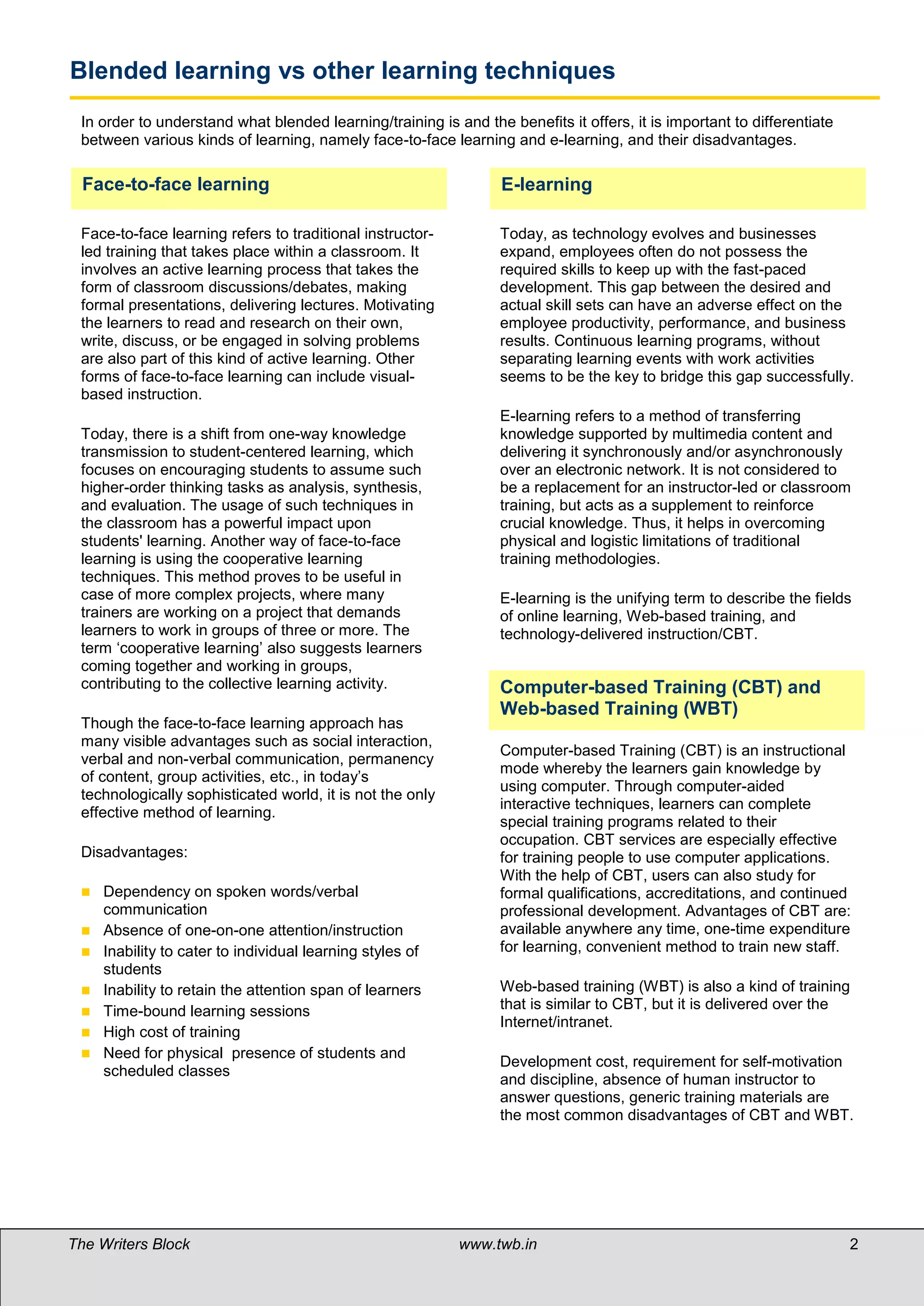 Blended learning vs other learning techniques
 In order to understand what blended learning/training is and the benefits it offers, it is important to differentiate
 between various kinds of learning, namely face-to-face learning and e-learning, and their disadvantages.

  Face-to-face learning                                           E-learning

 Face-to-face learning refers to traditional instructor-          Today, as technology evolves and businesses
 led training that takes place within a classroom. It             expand, employees often do not possess the
 involves an active learning process that takes the               required skills to keep up with the fast-paced
 form of classroom discussions/debates, making                    development. This gap between the desired and
 formal presentations, delivering lectures. Motivating            actual skill sets can have an adverse effect on the
 the learners to read and research on their own,                  employee productivity, performance, and business
 write, discuss, or be engaged in solving problems                results. Continuous learning programs, without
 are also part of this kind of active learning. Other             separating learning events with work activities
 forms of face-to-face learning can include visual-               seems to be the key to bridge this gap successfully.
 based instruction.
                                                                  E-learning refers to a method of transferring
 Today, there is a shift from one-way knowledge                   knowledge supported by multimedia content and
 transmission to student-centered learning, which                 delivering it synchronously and/or asynchronously
 focuses on encouraging students to assume such                   over an electronic network. It is not considered to
 higher-order thinking tasks as analysis, synthesis,              be a replacement for an instructor-led or classroom
 and evaluation. The usage of such techniques in                  training, but acts as a supplement to reinforce
 the classroom has a powerful impact upon                         crucial knowledge. Thus, it helps in overcoming
 students' learning. Another way of face-to-face                  physical and logistic limitations of traditional
 learning is using the cooperative learning                       training methodologies.
 techniques. This method proves to be useful in
 case of more complex projects, where many                        E-learning is the unifying term to describe the fields
 trainers are working on a project that demands                   of online learning, Web-based training, and
 learners to work in groups of three or more. The                 technology-delivered instruction/CBT.
 term ‘cooperative learning’ also suggests learners
 coming together and working in groups,
 contributing to the collective learning activity.                Computer-based Training (CBT) and
                                                                  Web-based Training (WBT)
 Though the face-to-face learning approach has
 many visible advantages such as social interaction,
                                                                  Computer-based Training (CBT) is an instructional
 verbal and non-verbal communication, permanency
                                                                  mode whereby the learners gain knowledge by
 of content, group activities, etc., in today’s
                                                                  using computer. Through computer-aided
 technologically sophisticated world, it is not the only
                                                                  interactive techniques, learners can complete
 effective method of learning.
                                                                  special training programs related to their
                                                                  occupation. CBT services are especially effective
 Disadvantages:                                                   for training people to use computer applications.
                                                                  With the help of CBT, users can also study for
    Dependency on spoken words/verbal                            formal qualifications, accreditations, and continued
     communication                                                professional development. Advantages of CBT are:
    Absence of one-on-one attention/instruction                  available anywhere any time, one-time expenditure
    Inability to cater to individual learning styles of          for learning, convenient method to train new staff.
     students
    Inability to retain the attention span of learners           Web-based training (WBT) is also a kind of training
    Time-bound learning sessions                                 that is similar to CBT, but it is delivered over the
                                                                  Internet/intranet.
    High cost of training
    Need for physical presence of students and
                                                                  Development cost, requirement for self-motivation
     scheduled classes
                                                                  and discipline, absence of human instructor to
                                                                  answer questions, generic training materials are
                                                                  the most common disadvantages of CBT and WBT.




The Writers Block                                          www.twb.in                                                    2
 
