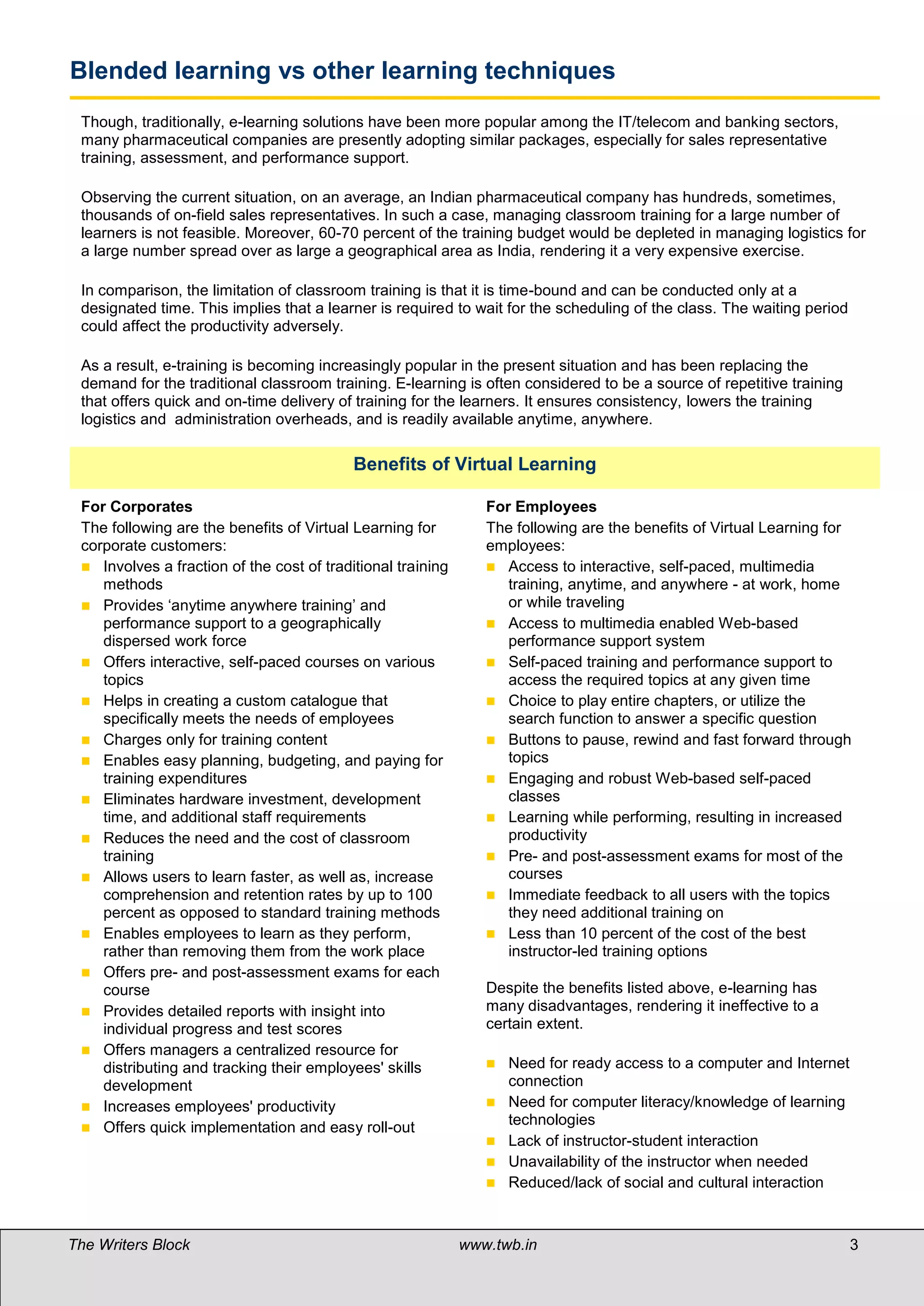 Blended learning vs other learning techniques
 Though, traditionally, e-learning solutions have been more popular among the IT/telecom and banking sectors,
 many pharmaceutical companies are presently adopting similar packages, especially for sales representative
 training, assessment, and performance support.

 Observing the current situation, on an average, an Indian pharmaceutical company has hundreds, sometimes,
 thousands of on-field sales representatives. In such a case, managing classroom training for a large number of
 learners is not feasible. Moreover, 60-70 percent of the training budget would be depleted in managing logistics for
 a large number spread over as large a geographical area as India, rendering it a very expensive exercise.

 In comparison, the limitation of classroom training is that it is time-bound and can be conducted only at a
 designated time. This implies that a learner is required to wait for the scheduling of the class. The waiting period
 could affect the productivity adversely.

 As a result, e-training is becoming increasingly popular in the present situation and has been replacing the
 demand for the traditional classroom training. E-learning is often considered to be a source of repetitive training
 that offers quick and on-time delivery of training for the learners. It ensures consistency, lowers the training
 logistics and administration overheads, and is readily available anytime, anywhere.

 
                                           Benefits of Virtual Learning

 For Corporates                                                 For Employees
 The following are the benefits of Virtual Learning for         The following are the benefits of Virtual Learning for
 corporate customers:                                           employees:
  Involves a fraction of the cost of traditional training       Access to interactive, self-paced, multimedia
    methods                                                        training, anytime, and anywhere - at work, home
  Provides ‘anytime anywhere training’ and                        or while traveling
    performance support to a geographically                      Access to multimedia enabled Web-based
    dispersed work force                                           performance support system
  Offers interactive, self-paced courses on various             Self-paced training and performance support to
    topics                                                         access the required topics at any given time
  Helps in creating a custom catalogue that                     Choice to play entire chapters, or utilize the
    specifically meets the needs of employees                      search function to answer a specific question
  Charges only for training content                             Buttons to pause, rewind and fast forward through
  Enables easy planning, budgeting, and paying for                topics
    training expenditures                                        Engaging and robust Web-based self-paced
  Eliminates hardware investment, development                     classes
    time, and additional staff requirements                      Learning while performing, resulting in increased
  Reduces the need and the cost of classroom                      productivity
    training                                                     Pre- and post-assessment exams for most of the
  Allows users to learn faster, as well as, increase              courses
    comprehension and retention rates by up to 100               Immediate feedback to all users with the topics
    percent as opposed to standard training methods                they need additional training on
  Enables employees to learn as they perform,                   Less than 10 percent of the cost of the best
    rather than removing them from the work place                  instructor-led training options
  Offers pre- and post-assessment exams for each
    course                                                      Despite the benefits listed above, e-learning has
  Provides detailed reports with insight into                  many disadvantages, rendering it ineffective to a
    individual progress and test scores                         certain extent.
  Offers managers a centralized resource for
    distributing and tracking their employees' skills              Need for ready access to a computer and Internet
    development                                                     connection
  Increases employees' productivity                               Need for computer literacy/knowledge of learning
  Offers quick implementation and easy roll-out
                                                                    technologies
                                                                   Lack of instructor-student interaction
                                                                   Unavailability of the instructor when needed
                                                                   Reduced/lack of social and cultural interaction



The Writers Block                                            www.twb.in                                                 3   3
 