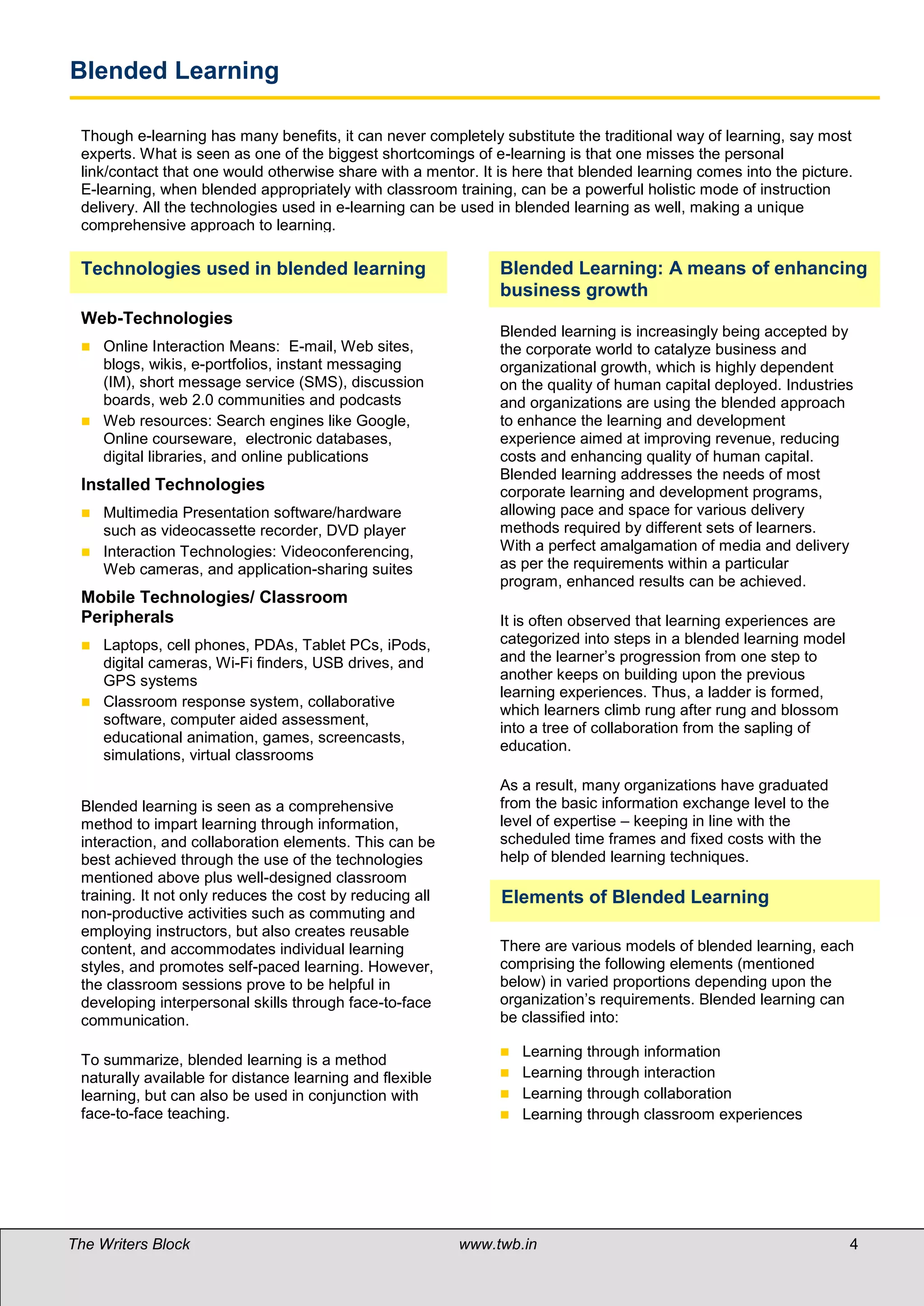 Blended Learning

 Though e-learning has many benefits, it can never completely substitute the traditional way of learning, say most
 experts. What is seen as one of the biggest shortcomings of e-learning is that one misses the personal
 link/contact that one would otherwise share with a mentor. It is here that blended learning comes into the picture.
 E-learning, when blended appropriately with classroom training, can be a powerful holistic mode of instruction
 delivery. All the technologies used in e-learning can be used in blended learning as well, making a unique
 comprehensive approach to learning.

 Technologies used in blended learning                         Blended Learning: A means of enhancing
                                                               business growth
 Web-Technologies
                                                               Blended learning is increasingly being accepted by
  Online Interaction Means: E-mail, Web sites,                the corporate world to catalyze business and
   blogs, wikis, e-portfolios, instant messaging               organizational growth, which is highly dependent
   (IM), short message service (SMS), discussion               on the quality of human capital deployed. Industries
   boards, web 2.0 communities and podcasts                    and organizations are using the blended approach
  Web resources: Search engines like Google,                  to enhance the learning and development
   Online courseware, electronic databases,                    experience aimed at improving revenue, reducing
   digital libraries, and online publications                  costs and enhancing quality of human capital.
                                                               Blended learning addresses the needs of most
 Installed Technologies                                        corporate learning and development programs,
  Multimedia Presentation software/hardware                   allowing pace and space for various delivery
   such as videocassette recorder, DVD player                  methods required by different sets of learners.
  Interaction Technologies: Videoconferencing,                With a perfect amalgamation of media and delivery
   Web cameras, and application-sharing suites                 as per the requirements within a particular
                                                               program, enhanced results can be achieved.
 Mobile Technologies/ Classroom
 Peripherals                                                   It is often observed that learning experiences are
  Laptops, cell phones, PDAs, Tablet PCs, iPods,              categorized into steps in a blended learning model
   digital cameras, Wi-Fi finders, USB drives, and             and the learner’s progression from one step to
   GPS systems                                                 another keeps on building upon the previous
                                                               learning experiences. Thus, a ladder is formed,
  Classroom response system, collaborative
                                                               which learners climb rung after rung and blossom
   software, computer aided assessment,
                                                               into a tree of collaboration from the sapling of
   educational animation, games, screencasts,
                                                               education.
   simulations, virtual classrooms
                                                               As a result, many organizations have graduated
 Blended learning is seen as a comprehensive                   from the basic information exchange level to the
 method to impart learning through information,                level of expertise – keeping in line with the
 interaction, and collaboration elements. This can be          scheduled time frames and fixed costs with the
 best achieved through the use of the technologies             help of blended learning techniques.
 mentioned above plus well-designed classroom
 training. It not only reduces the cost by reducing all        Elements of Blended Learning
 non-productive activities such as commuting and
 employing instructors, but also creates reusable
 content, and accommodates individual learning                 There are various models of blended learning, each
 styles, and promotes self-paced learning. However,            comprising the following elements (mentioned
 the classroom sessions prove to be helpful in                 below) in varied proportions depending upon the
 developing interpersonal skills through face-to-face          organization’s requirements. Blended learning can
 communication.                                                be classified into:

                                                                Learning through information
 To summarize, blended learning is a method
 naturally available for distance learning and flexible         Learning through interaction
 learning, but can also be used in conjunction with             Learning through collaboration
 face-to-face teaching.                                         Learning through classroom experiences




The Writers Block                                         www.twb.in                                                4
 
