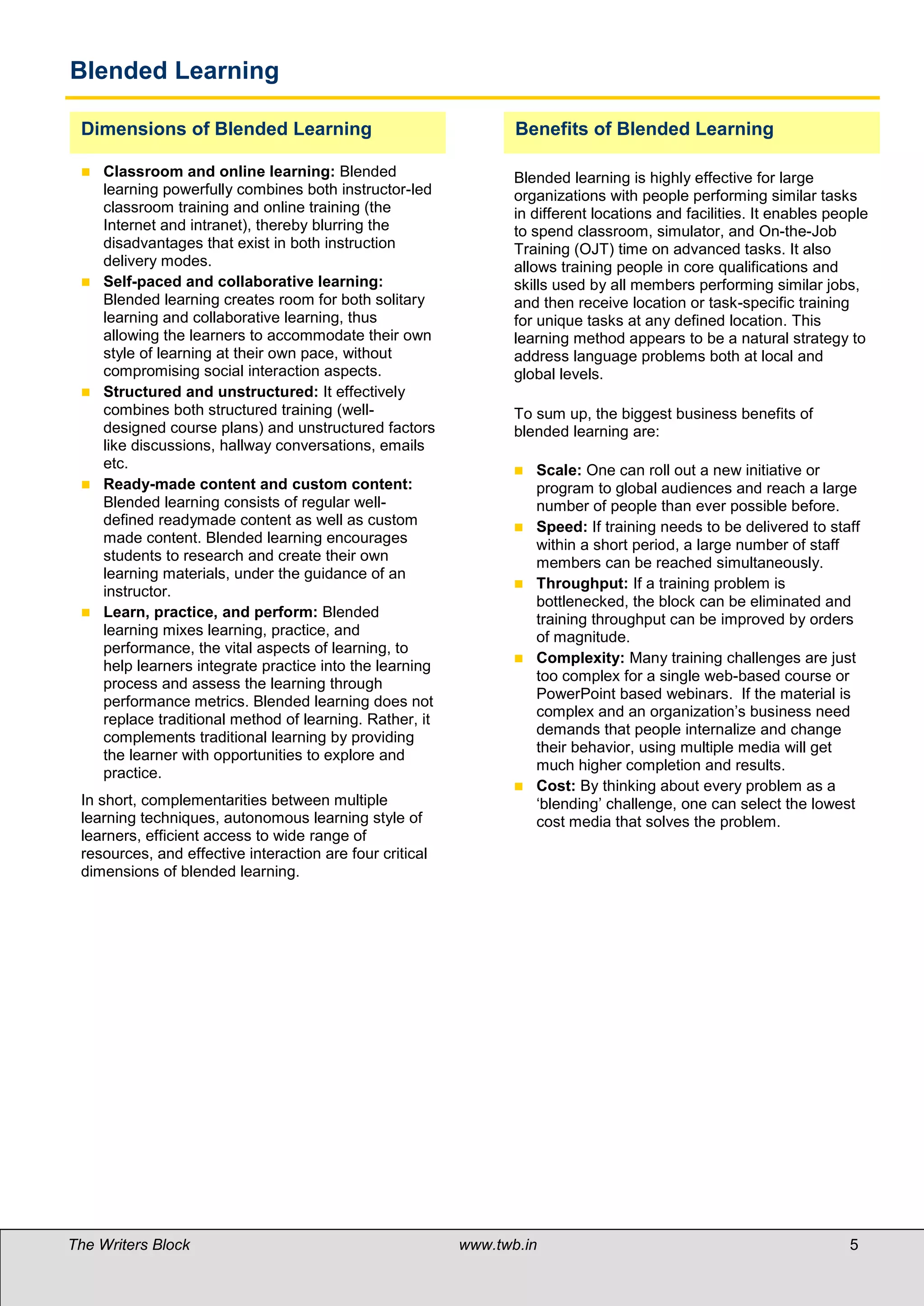 Blended Learning

 Dimensions of Blended Learning                                  Benefits of Blended Learning

    Classroom and online learning: Blended                      Blended learning is highly effective for large
     learning powerfully combines both instructor-led            organizations with people performing similar tasks
     classroom training and online training (the                 in different locations and facilities. It enables people
     Internet and intranet), thereby blurring the                to spend classroom, simulator, and On-the-Job
     disadvantages that exist in both instruction                Training (OJT) time on advanced tasks. It also
     delivery modes.                                             allows training people in core qualifications and
    Self-paced and collaborative learning:                      skills used by all members performing similar jobs,
     Blended learning creates room for both solitary             and then receive location or task-specific training
     learning and collaborative learning, thus                   for unique tasks at any defined location. This
     allowing the learners to accommodate their own              learning method appears to be a natural strategy to
     style of learning at their own pace, without                address language problems both at local and
     compromising social interaction aspects.                    global levels.
    Structured and unstructured: It effectively
     combines both structured training (well-                    To sum up, the biggest business benefits of
     designed course plans) and unstructured factors             blended learning are:
     like discussions, hallway conversations, emails
     etc.                                                           Scale: One can roll out a new initiative or
    Ready-made content and custom content:                          program to global audiences and reach a large
     Blended learning consists of regular well-                      number of people than ever possible before.
     defined readymade content as well as custom                    Speed: If training needs to be delivered to staff
     made content. Blended learning encourages                       within a short period, a large number of staff
     students to research and create their own                       members can be reached simultaneously.
     learning materials, under the guidance of an
                                                                    Throughput: If a training problem is
     instructor.
                                                                     bottlenecked, the block can be eliminated and
    Learn, practice, and perform: Blended                           training throughput can be improved by orders
     learning mixes learning, practice, and                          of magnitude.
     performance, the vital aspects of learning, to
                                                                    Complexity: Many training challenges are just
     help learners integrate practice into the learning
     process and assess the learning through                         too complex for a single web-based course or
     performance metrics. Blended learning does not                  PowerPoint based webinars. If the material is
                                                                     complex and an organization’s business need
     replace traditional method of learning. Rather, it
                                                                     demands that people internalize and change
     complements traditional learning by providing
                                                                     their behavior, using multiple media will get
     the learner with opportunities to explore and
                                                                     much higher completion and results.
     practice.
                                                                    Cost: By thinking about every problem as a
 In short, complementarities between multiple                        ‘blending’ challenge, one can select the lowest
 learning techniques, autonomous learning style of                   cost media that solves the problem.
 learners, efficient access to wide range of
 resources, and effective interaction are four critical
 dimensions of blended learning.

 




The Writers Block                                         www.twb.in                                                  5     5
 