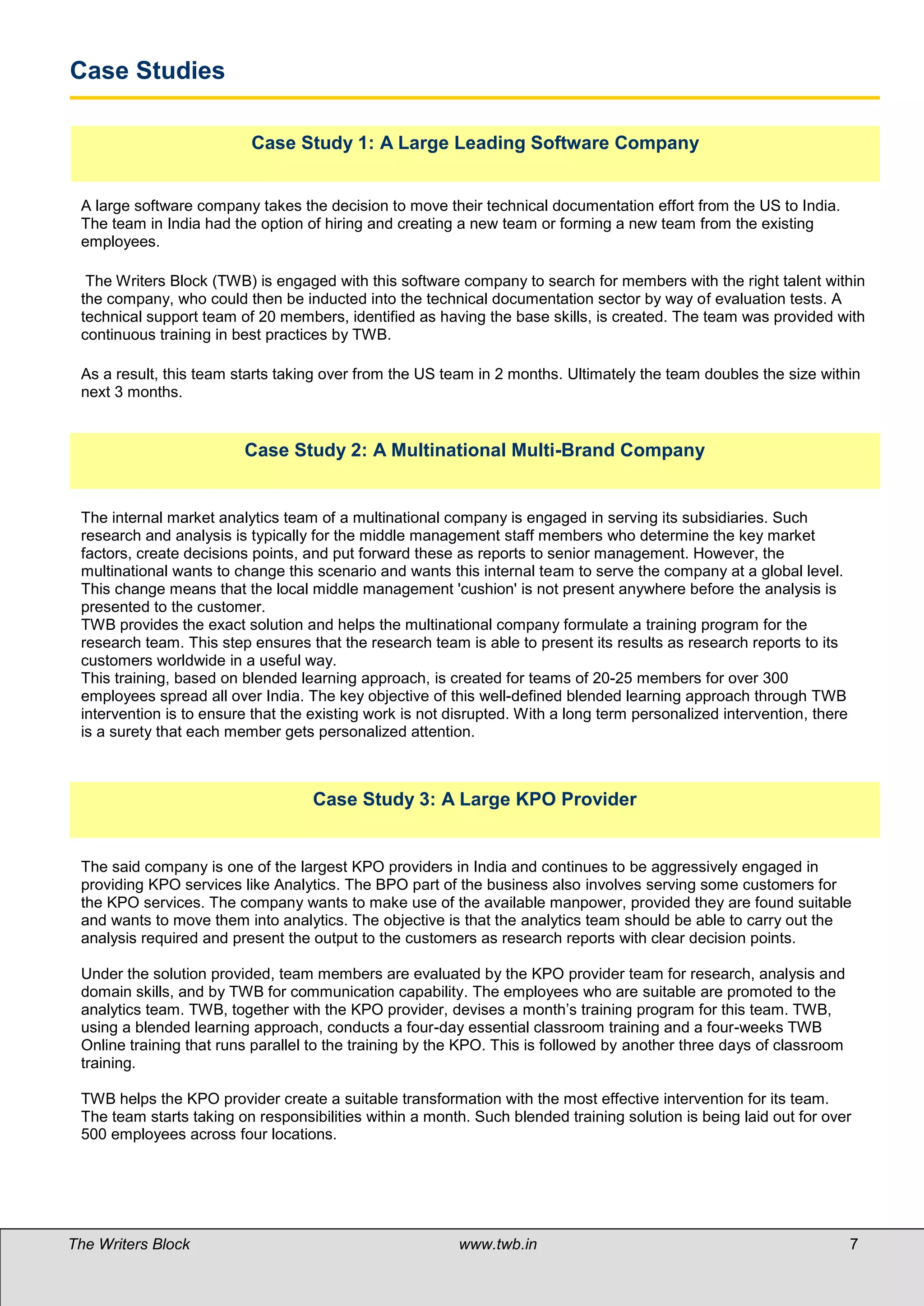 Case Studies

                          Case Study 1: A Large Leading Software Company


 A large software company takes the decision to move their technical documentation effort from the US to India.
 The team in India had the option of hiring and creating a new team or forming a new team from the existing
 employees.

  The Writers Block (TWB) is engaged with this software company to search for members with the right talent within
 the company, who could then be inducted into the technical documentation sector by way of evaluation tests. A
 technical support team of 20 members, identified as having the base skills, is created. The team was provided with
 continuous training in best practices by TWB.

 As a result, this team starts taking over from the US team in 2 months. Ultimately the team doubles the size within
 next 3 months.


                         Case Study 2: A Multinational Multi-Brand Company


 The internal market analytics team of a multinational company is engaged in serving its subsidiaries. Such
 research and analysis is typically for the middle management staff members who determine the key market
 factors, create decisions points, and put forward these as reports to senior management. However, the
 multinational wants to change this scenario and wants this internal team to serve the company at a global level.
 This change means that the local middle management 'cushion' is not present anywhere before the analysis is
 presented to the customer.
 TWB provides the exact solution and helps the multinational company formulate a training program for the
 research team. This step ensures that the research team is able to present its results as research reports to its
 customers worldwide in a useful way.
 This training, based on blended learning approach, is created for teams of 20-25 members for over 300
 employees spread all over India. The key objective of this well-defined blended learning approach through TWB
 intervention is to ensure that the existing work is not disrupted. With a long term personalized intervention, there
 is a surety that each member gets personalized attention.



                                    Case Study 3: A Large KPO Provider


 The said company is one of the largest KPO providers in India and continues to be aggressively engaged in
 providing KPO services like Analytics. The BPO part of the business also involves serving some customers for
 the KPO services. The company wants to make use of the available manpower, provided they are found suitable
 and wants to move them into analytics. The objective is that the analytics team should be able to carry out the
 analysis required and present the output to the customers as research reports with clear decision points.

 Under the solution provided, team members are evaluated by the KPO provider team for research, analysis and
 domain skills, and by TWB for communication capability. The employees who are suitable are promoted to the
 analytics team. TWB, together with the KPO provider, devises a month’s training program for this team. TWB,
 using a blended learning approach, conducts a four-day essential classroom training and a four-weeks TWB
 Online training that runs parallel to the training by the KPO. This is followed by another three days of classroom
 training.

 TWB helps the KPO provider create a suitable transformation with the most effective intervention for its team.
 The team starts taking on responsibilities within a month. Such blended training solution is being laid out for over
 500 employees across four locations.




The Writers Block                                         www.twb.in                                                    7
 