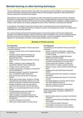 Blended learning vs other learning techniques
 Though, traditionally, e-learning solutions have been more popular among the IT/telecom and banking sectors,
 many pharmaceutical companies are presently adopting similar packages, especially for sales representative
 training, assessment, and performance support.

 Observing the current situation, on an average, an Indian pharmaceutical company has hundreds, sometimes,
 thousands of on-field sales representatives. In such a case, managing classroom training for a large number of
 learners is not feasible. Moreover, 60-70 percent of the training budget would be depleted in managing logistics for
 a large number spread over as large a geographical area as India, rendering it a very expensive exercise.

 In comparison, the limitation of classroom training is that it is time-bound and can be conducted only at a
 designated time. This implies that a learner is required to wait for the scheduling of the class. The waiting period
 could affect the productivity adversely.

 As a result, e-training is becoming increasingly popular in the present situation and has been replacing the
 demand for the traditional classroom training. E-learning is often considered to be a source of repetitive training
 that offers quick and on-time delivery of training for the learners. It ensures consistency, lowers the training
 logistics and administration overheads, and is readily available anytime, anywhere.

 
                                           Benefits of Virtual Learning

 For Corporates                                                 For Employees
 The following are the benefits of Virtual Learning for         The following are the benefits of Virtual Learning for
 corporate customers:                                           employees:
  Involves a fraction of the cost of traditional training       Access to interactive, self-paced, multimedia
    methods                                                        training, anytime, and anywhere - at work, home
  Provides ‘anytime anywhere training’ and                        or while traveling
    performance support to a geographically                      Access to multimedia enabled Web-based
    dispersed work force                                           performance support system
  Offers interactive, self-paced courses on various             Self-paced training and performance support to
    topics                                                         access the required topics at any given time
  Helps in creating a custom catalogue that                     Choice to play entire chapters, or utilize the
    specifically meets the needs of employees                      search function to answer a specific question
  Charges only for training content                             Buttons to pause, rewind and fast forward through
  Enables easy planning, budgeting, and paying for                topics
    training expenditures                                        Engaging and robust Web-based self-paced
  Eliminates hardware investment, development                     classes
    time, and additional staff requirements                      Learning while performing, resulting in increased
  Reduces the need and the cost of classroom                      productivity
    training                                                     Pre- and post-assessment exams for most of the
  Allows users to learn faster, as well as, increase              courses
    comprehension and retention rates by up to 100               Immediate feedback to all users with the topics
    percent as opposed to standard training methods                they need additional training on
  Enables employees to learn as they perform,                   Less than 10 percent of the cost of the best
    rather than removing them from the work place                  instructor-led training options
  Offers pre- and post-assessment exams for each
    course                                                      Despite the benefits listed above, e-learning has
  Provides detailed reports with insight into                  many disadvantages, rendering it ineffective to a
    individual progress and test scores                         certain extent.
  Offers managers a centralized resource for
    distributing and tracking their employees' skills              Need for ready access to a computer and Internet
    development                                                     connection
  Increases employees' productivity                               Need for computer literacy/knowledge of learning
  Offers quick implementation and easy roll-out
                                                                    technologies
                                                                   Lack of instructor-student interaction
                                                                   Unavailability of the instructor when needed
                                                                   Reduced/lack of social and cultural interaction



The Writers Block                                            www.twb.in                                                 3   3
 