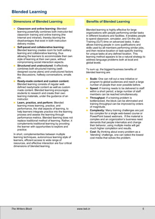 Blended Learning

 Dimensions of Blended Learning                                  Benefits of Blended Learning

    Classroom and online learning: Blended                      Blended learning is highly effective for large
     learning powerfully combines both instructor-led            organizations with people performing similar tasks
     classroom training and online training (the                 in different locations and facilities. It enables people
     Internet and intranet), thereby blurring the                to spend classroom, simulator, and On-the-Job
     disadvantages that exist in both instruction                Training (OJT) time on advanced tasks. It also
     delivery modes.                                             allows training people in core qualifications and
    Self-paced and collaborative learning:                      skills used by all members performing similar jobs,
     Blended learning creates room for both solitary             and then receive location or task-specific training
     learning and collaborative learning, thus                   for unique tasks at any defined location. This
     allowing the learners to accommodate their own              learning method appears to be a natural strategy to
     style of learning at their own pace, without                address language problems both at local and
     compromising social interaction aspects.                    global levels.
    Structured and unstructured: It effectively
     combines both structured training (well-                    To sum up, the biggest business benefits of
     designed course plans) and unstructured factors             blended learning are:
     like discussions, hallway conversations, emails
     etc.                                                           Scale: One can roll out a new initiative or
    Ready-made content and custom content:                          program to global audiences and reach a large
     Blended learning consists of regular well-                      number of people than ever possible before.
     defined readymade content as well as custom                    Speed: If training needs to be delivered to staff
     made content. Blended learning encourages                       within a short period, a large number of staff
     students to research and create their own                       members can be reached simultaneously.
     learning materials, under the guidance of an
                                                                    Throughput: If a training problem is
     instructor.
                                                                     bottlenecked, the block can be eliminated and
    Learn, practice, and perform: Blended                           training throughput can be improved by orders
     learning mixes learning, practice, and                          of magnitude.
     performance, the vital aspects of learning, to
                                                                    Complexity: Many training challenges are just
     help learners integrate practice into the learning
     process and assess the learning through                         too complex for a single web-based course or
     performance metrics. Blended learning does not                  PowerPoint based webinars. If the material is
                                                                     complex and an organization’s business need
     replace traditional method of learning. Rather, it
                                                                     demands that people internalize and change
     complements traditional learning by providing
                                                                     their behavior, using multiple media will get
     the learner with opportunities to explore and
                                                                     much higher completion and results.
     practice.
                                                                    Cost: By thinking about every problem as a
 In short, complementarities between multiple                        ‘blending’ challenge, one can select the lowest
 learning techniques, autonomous learning style of                   cost media that solves the problem.
 learners, efficient access to wide range of
 resources, and effective interaction are four critical
 dimensions of blended learning.

 




The Writers Block                                         www.twb.in                                                  5     5
 