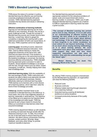 TWB’s Blended Learning Approach

 TWB enjoys the status of a pioneer in putting                Our blended learning approach provides
 blended learning into effective use and training             appropriate solutions for the ubiquitous problems of
 corporate employees/individuals with great                   speed, scale and impact linked with most e-
 success. TWB’s blended learning approach                     learning models. In conclusion, TWB’s use of well-
 considers the key factors and issues in delivering           designed blended learning programs as a method
 instruction.                                                 to fulfill an organization’s learning needs has been
                                                              a great success.
 Effective combination of learning methods:
 Figuring out how blended learning can be more
 effective is very important. At times, this can be a         “The concept of Blended Learning has arrived
 great challenge as well. Though the concept of               and is here to stay. However, if it is to add value
 blended learning sounds very simple (face-to-face            to our understanding of effective training and
 learning + e-learning), failure to gauge the                 learning, the term needs to be considered in a
 complexity in designing the training (with a well-           broader context. It is not simply about delivery
 balanced combination of both) can cause failure. In          and technology. If the term ‘blended learning’ is
 this area, TWB’s expertise cannot be neglected.              to have longevity in our trainer vocabulary, we
                                                              must extend its use beyond technology. It must
                                                              be as much about varying learning methodology
 Learning gaps: According to some, classroom
                                                              as it is about training delivery. We must
 training is ineffective because instructors, more            understand more about what motivates learners,
 often, need to deliver training to mainly two
                                                              what support they need and how these
 categories of learners at the same time: well-
                                                              supportive interventions can take place in
 informed and least-informed. If the students in
                                                              practice. Only with this understanding can we get
 classroom training are on the same level as far as
                                                              the ‘blend’ right.”
 the baseline knowledge is concerned, the training
 becomes effective and productive. TWB’s blended
                                                                    Martyn Sloman, in his              book     ‘The
 learning approach gives a provision to cater to
                                                              Changing World of the Trainer’
 students, whose baseline knowledge is not at par
 with the rest, through means such as online, instant
 messaging, e-mails etc., thereby helping them raise
 their knowledge level.                                       Benefits

 Individual learning styles: With the availability of
 the new package of tools, TWB’s instructors and              By utilizing TWB’s training programs characterized
 students are able to blend more elements into both           by the blended learning approach, an organization
 classroom and self-paced exercises, thereby                  can draw the following benefits:
 effectively catering to individual learning styles.
 TWB reaches out to learners with a more diverse
                                                               Reduced costs
 set of learning options, which help them raise the
                                                               Business continuity
 level of their knowledge and skills.
                                                               Effective holistic learning through classroom

 Follow-up: Another important factor to be                      cum e-learning methods
 considered in blended learning is the follow-up. In           Extended training covering all distributed
 most cases, this is the most neglected aspects of              workforce at various locations
 learning, especially in adult learning. The objective         Increased productivity because of the quality
 of the follow-up is to determine the retention level           learning
 of the knowledge and skills taught. TWB has
 devised its own unique means to ensure that
 follow-up is practiced to help learners retain their
 acquired knowledge.

 TWB’s training department follows up with students
 by sending out exercises through emails after the
 classroom training is over. To date, this is known
 as one of the best ways to ensure learning and
 retention. We blend various components including
 courses, content portions, IM pings, blogs
 feedback, and many other things, to provide
 maximum benefits to learners.



The Writers Block                                        www.twb.in                                                6   6
 