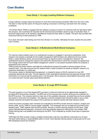 Case Studies

                          Case Study 1: A Large Leading Software Company


 A large software company takes the decision to move their technical documentation effort from the US to India.
 The team in India had the option of hiring and creating a new team or forming a new team from the existing
 employees.

  The Writers Block (TWB) is engaged with this software company to search for members with the right talent within
 the company, who could then be inducted into the technical documentation sector by way of evaluation tests. A
 technical support team of 20 members, identified as having the base skills, is created. The team was provided with
 continuous training in best practices by TWB.

 As a result, this team starts taking over from the US team in 2 months. Ultimately the team doubles the size within
 next 3 months.


                         Case Study 2: A Multinational Multi-Brand Company


 The internal market analytics team of a multinational company is engaged in serving its subsidiaries. Such
 research and analysis is typically for the middle management staff members who determine the key market
 factors, create decisions points, and put forward these as reports to senior management. However, the
 multinational wants to change this scenario and wants this internal team to serve the company at a global level.
 This change means that the local middle management 'cushion' is not present anywhere before the analysis is
 presented to the customer.
 TWB provides the exact solution and helps the multinational company formulate a training program for the
 research team. This step ensures that the research team is able to present its results as research reports to its
 customers worldwide in a useful way.
 This training, based on blended learning approach, is created for teams of 20-25 members for over 300
 employees spread all over India. The key objective of this well-defined blended learning approach through TWB
 intervention is to ensure that the existing work is not disrupted. With a long term personalized intervention, there
 is a surety that each member gets personalized attention.



                                    Case Study 3: A Large KPO Provider


 The said company is one of the largest KPO providers in India and continues to be aggressively engaged in
 providing KPO services like Analytics. The BPO part of the business also involves serving some customers for
 the KPO services. The company wants to make use of the available manpower, provided they are found suitable
 and wants to move them into analytics. The objective is that the analytics team should be able to carry out the
 analysis required and present the output to the customers as research reports with clear decision points.

 Under the solution provided, team members are evaluated by the KPO provider team for research, analysis and
 domain skills, and by TWB for communication capability. The employees who are suitable are promoted to the
 analytics team. TWB, together with the KPO provider, devises a month’s training program for this team. TWB,
 using a blended learning approach, conducts a four-day essential classroom training and a four-weeks TWB
 Online training that runs parallel to the training by the KPO. This is followed by another three days of classroom
 training.

 TWB helps the KPO provider create a suitable transformation with the most effective intervention for its team.
 The team starts taking on responsibilities within a month. Such blended training solution is being laid out for over
 500 employees across four locations.




The Writers Block                                         www.twb.in                                                    7
 