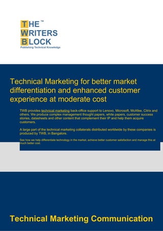 Technical Marketing for better market
differentiation and enhanced customer
experience at moderate cost
  TWB provides technical marketing back-office support to Lenovo, Microsoft, McAfee, Citrix and
  others. We produce complex management thought papers, white papers, customer success
  stories, datasheets and other content that complement their IP and help them acquire
  customers.

  A large part of the technical marketing collaterals distributed worldwide by these companies is
  produced by TWB, in Bangalore.
  See how we help differentiate technology in the market, achieve better customer satisfaction and manage this at
  much better cost.




Technical Marketing Communication
 