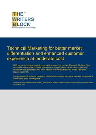 Technical Marketing for better market
differentiation and enhanced customer
experience at moderate cost
  TWB provides technical marketing back-office support to Lenovo, Microsoft, McAfee, Citrix
  and others. We produce complex management thought papers, white papers, customer
  success stories, datasheets and other content that complement their IP and help them
  acquire customers.

  A large part of the technical marketing collaterals distributed worldwide by these companies is
  produced by TWB, in Bangalore.
  See how we help differentiate technology in the market, achieve better customer satisfaction and manage this at
  much better cost.
 