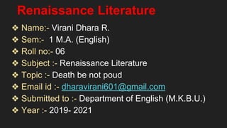 Renaissance Literature
❖ Name:- Virani Dhara R.
❖ Sem:- 1 M.A. (English)
❖ Roll no:- 06
❖ Subject :- Renaissance Literature
❖ Topic :- Death be not poud
❖ Email id :- dharavirani601@gmail.com
❖ Submitted to :- Department of English (M.K.B.U.)
❖ Year :- 2019- 2021
 