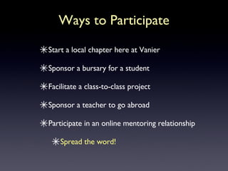 Ways to Participate Start a local chapter here at Vanier Sponsor a bursary for a student Facilitate a class-to-class project Sponsor a teacher to go abroad Participate in an online mentoring relationship Spread the word! 
