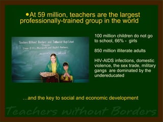 At 59 million, teachers are the largest professionally-trained group in the world 100 million children do not go  to school, 66% -  girls 850 million illiterate adults  HIV-AIDS infections, domestic violence, the sex trade, military gangs  are dominated by the undereducated … and the key to social and economic development 