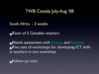 TWB Canada July-Aug ‘08 South Africa  - 3 weeks Team of 5 Canadian teachers Needs assessment with  Khanya  and  Edunova Two sets of workshops for developing ICT skills in teachers in two townships Follow-up visits  