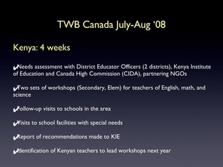 Kenya: 4 weeks Needs assessment with District Educator Officers (2 districts), Kenya Institute of Education and Canada High Commission (CIDA), partnering NGOs Two sets of workshops (Secondary, Elem) for teachers of English, math, and science Follow-up visits to schools in the area Visits to school facilities with special needs Report of recommendations made to KIE Identification of Kenyan teachers to lead workshops next year TWB Canada July-Aug ‘08 