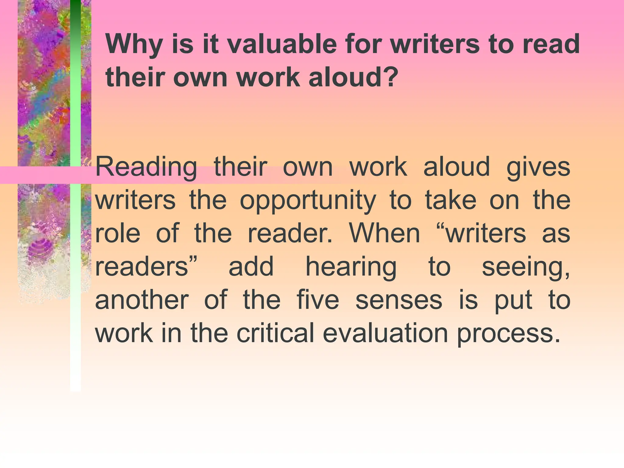 Reading their own work aloud gives
writers the opportunity to take on the
role of the reader. When “writers as
readers” add hearing to seeing,
another of the five senses is put to
work in the critical evaluation process.
Why is it valuable for writers to read
their own work aloud?
 