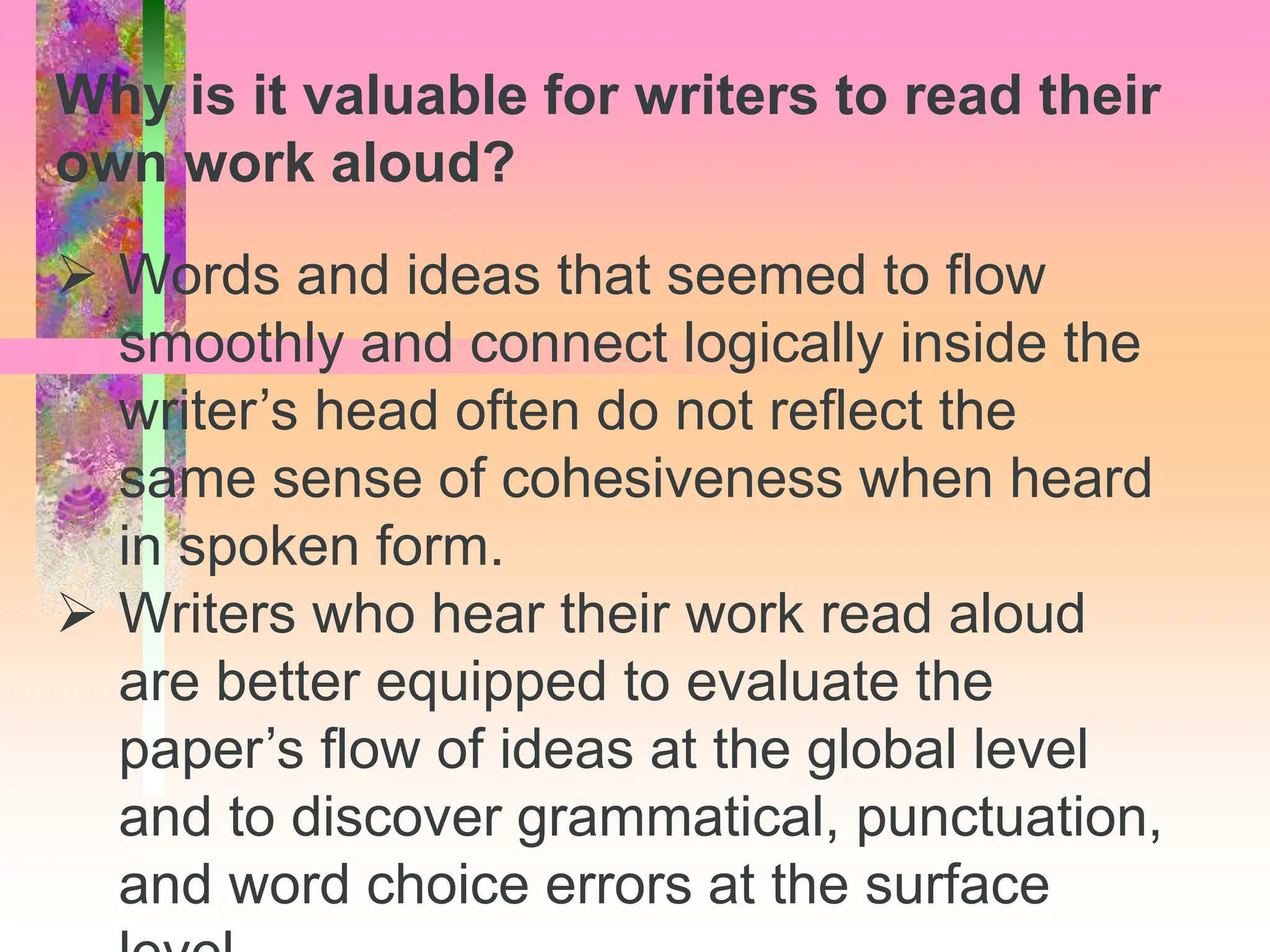  Words and ideas that seemed to flow
smoothly and connect logically inside the
writer’s head often do not reflect the
same sense of cohesiveness when heard
in spoken form.
 Writers who hear their work read aloud
are better equipped to evaluate the
paper’s flow of ideas at the global level
and to discover grammatical, punctuation,
and word choice errors at the surface
Why is it valuable for writers to read their
own work aloud?
 