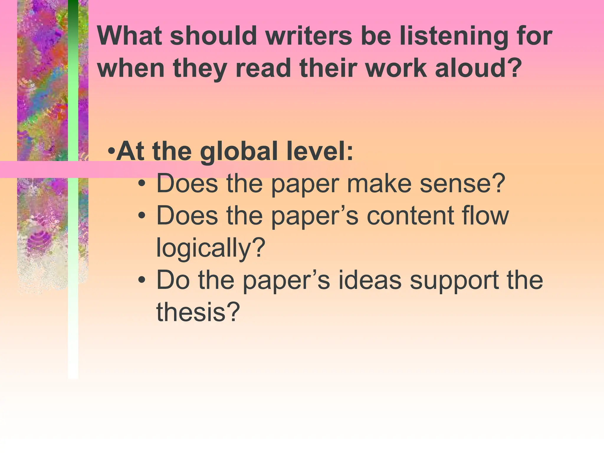 •At the global level:
• Does the paper make sense?
• Does the paper’s content flow
logically?
• Do the paper’s ideas support the
thesis?
What should writers be listening for
when they read their work aloud?
 
