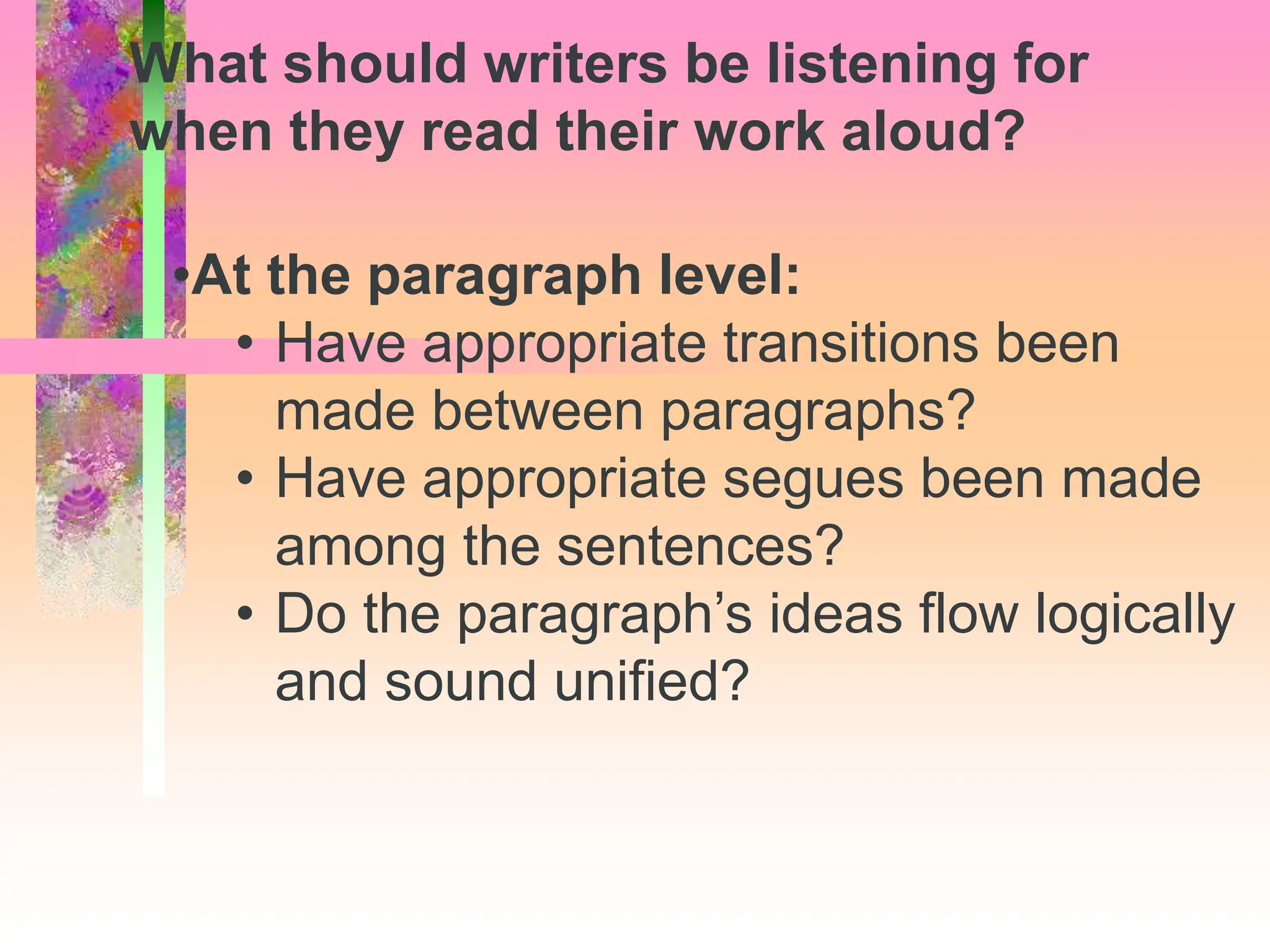 •At the paragraph level:
• Have appropriate transitions been
made between paragraphs?
• Have appropriate segues been made
among the sentences?
• Do the paragraph’s ideas flow logically
and sound unified?
What should writers be listening for
when they read their work aloud?
 