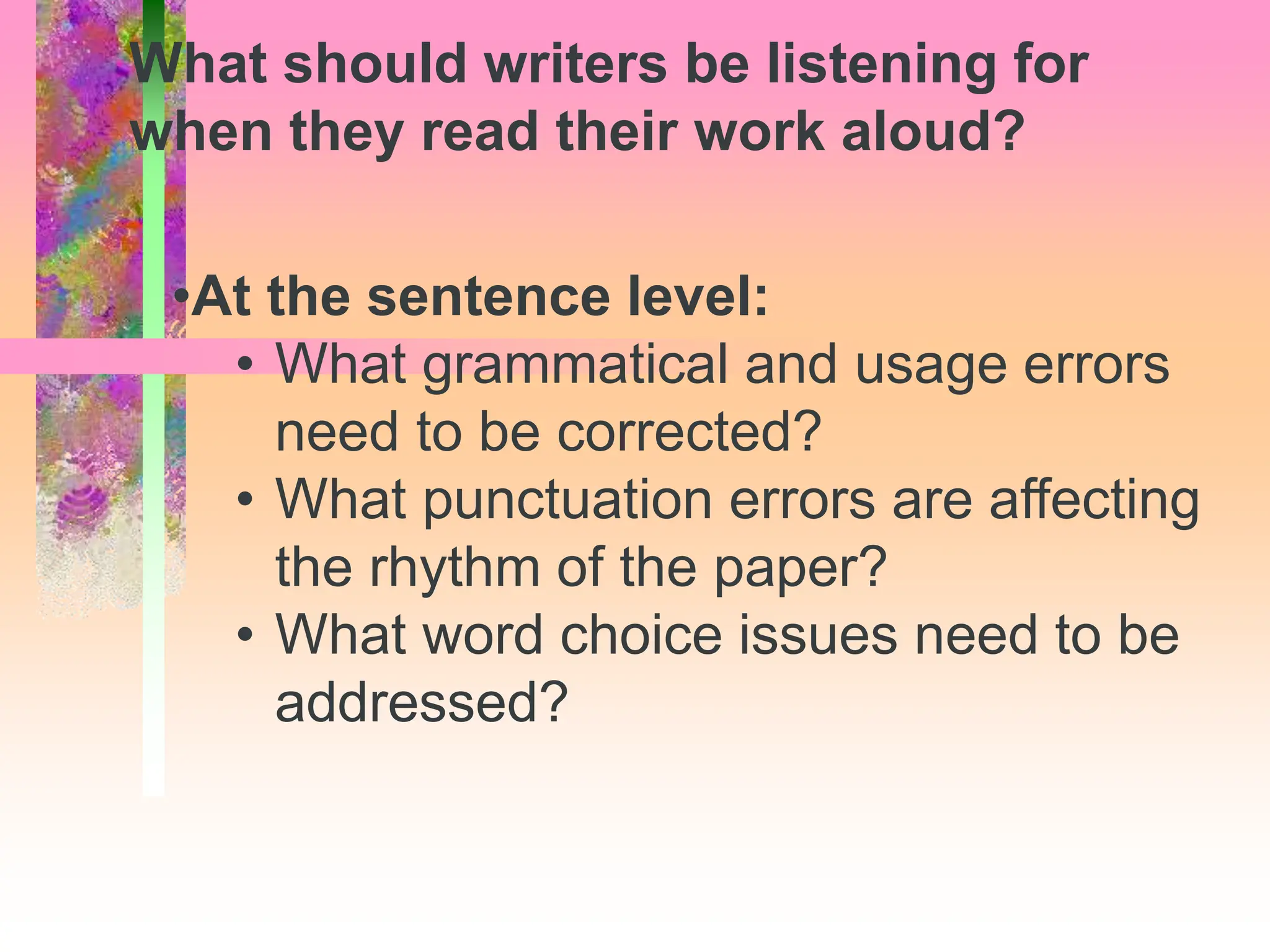 •At the sentence level:
• What grammatical and usage errors
need to be corrected?
• What punctuation errors are affecting
the rhythm of the paper?
• What word choice issues need to be
addressed?
What should writers be listening for
when they read their work aloud?
 