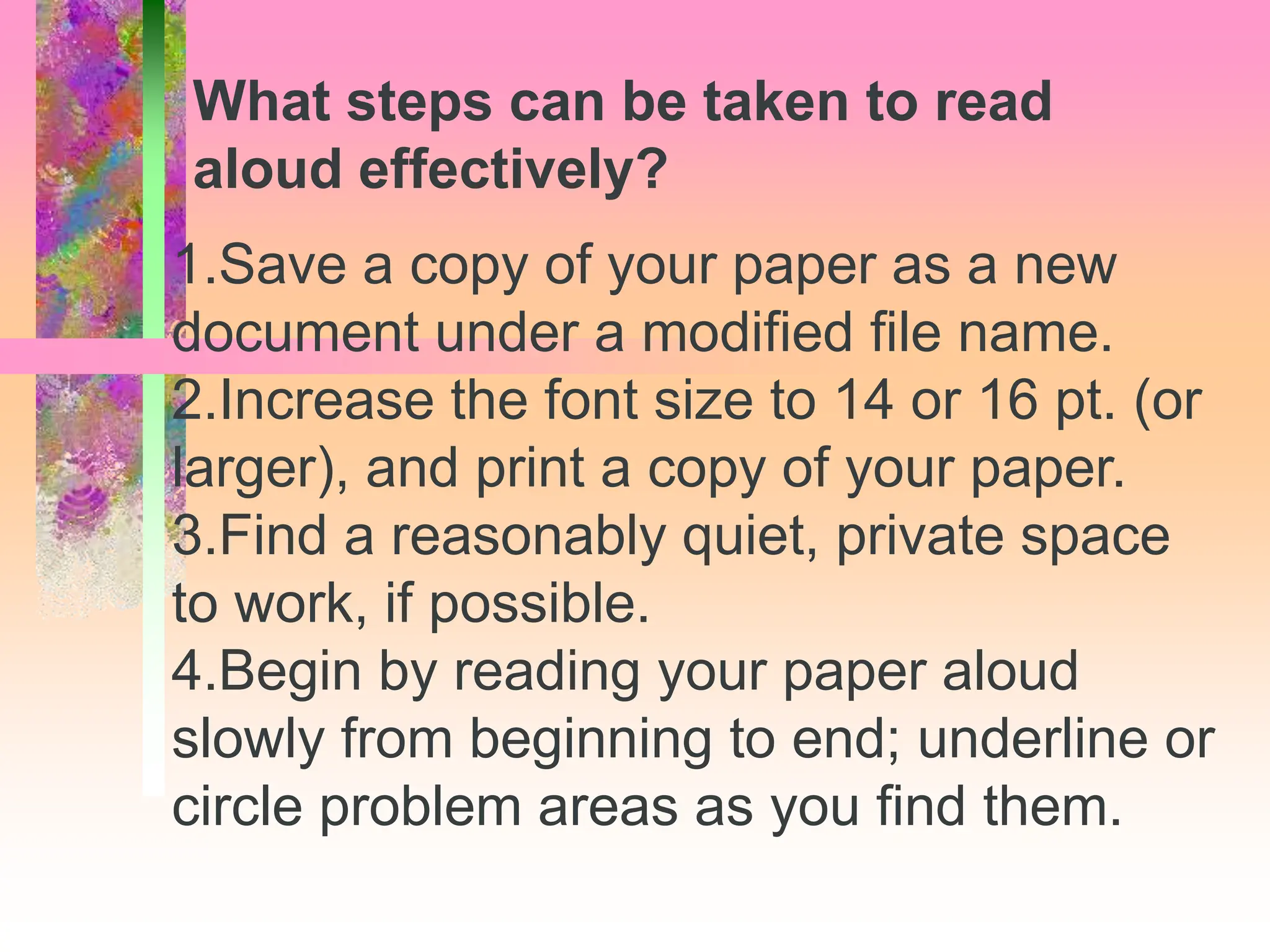 1.Save a copy of your paper as a new
document under a modified file name.
2.Increase the font size to 14 or 16 pt. (or
larger), and print a copy of your paper.
3.Find a reasonably quiet, private space
to work, if possible.
4.Begin by reading your paper aloud
slowly from beginning to end; underline or
circle problem areas as you find them.
What steps can be taken to read
aloud effectively?
 