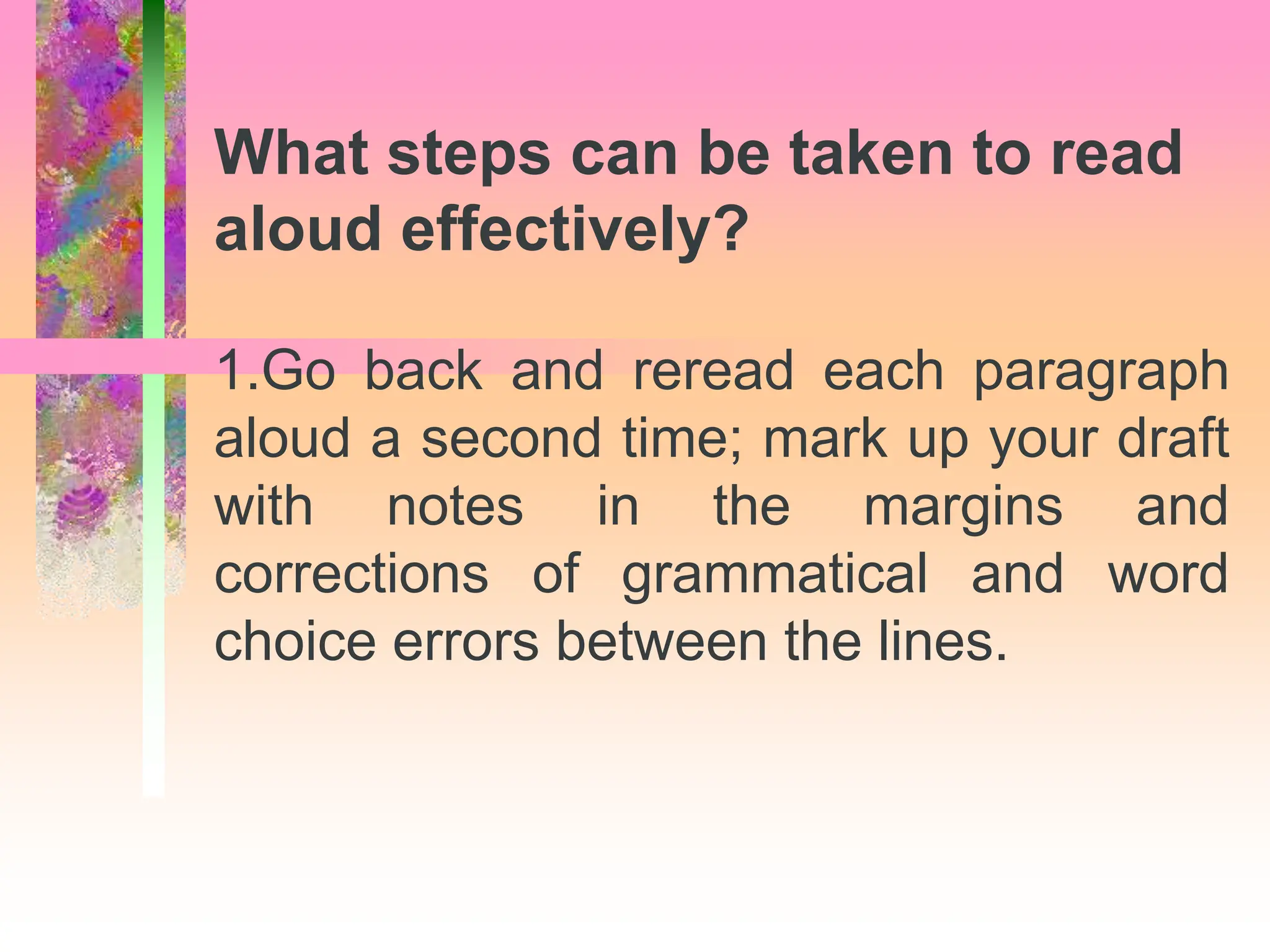 1.Go back and reread each paragraph
aloud a second time; mark up your draft
with notes in the margins and
corrections of grammatical and word
choice errors between the lines.
What steps can be taken to read
aloud effectively?
 
