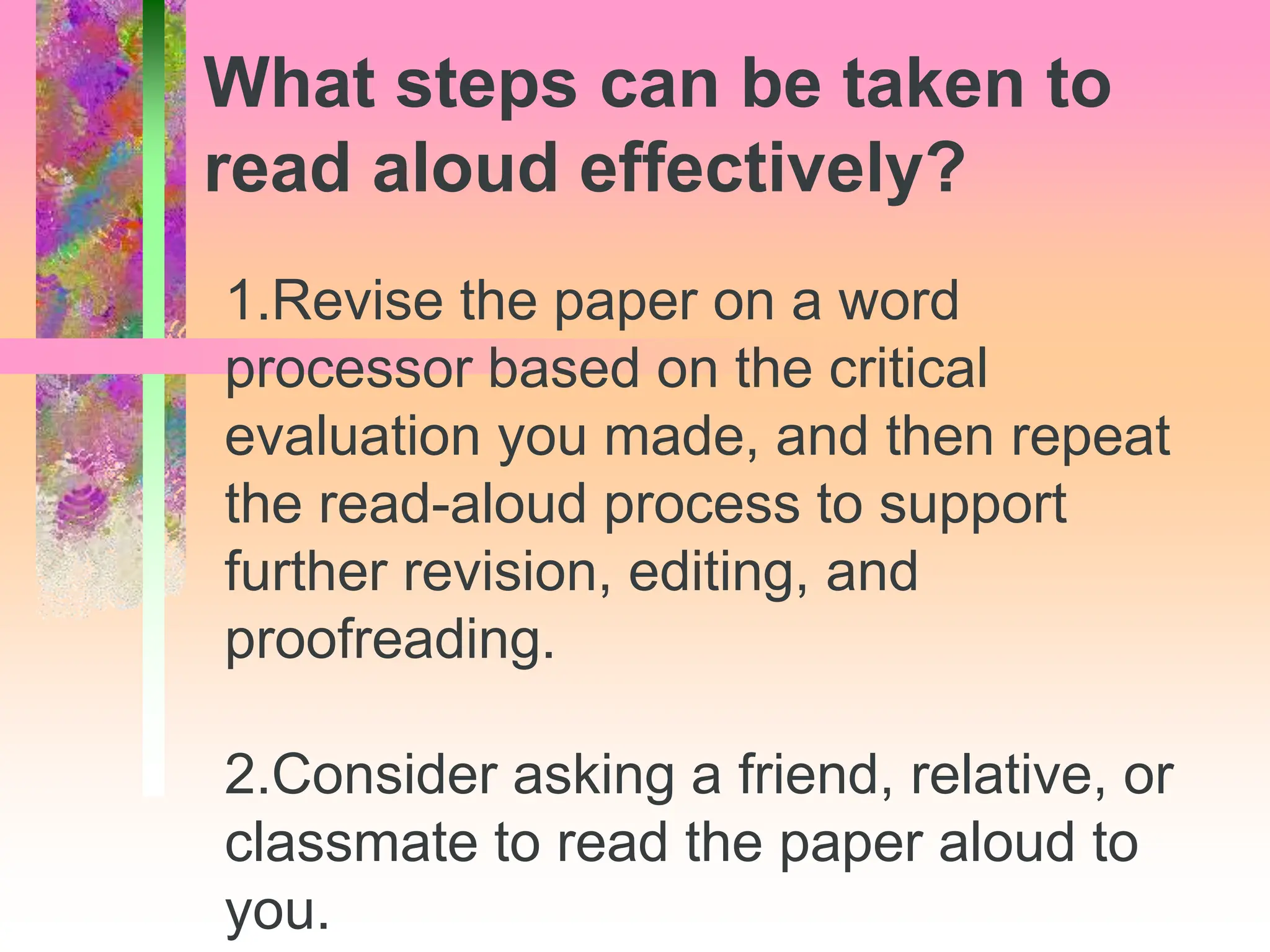 1.Revise the paper on a word
processor based on the critical
evaluation you made, and then repeat
the read-aloud process to support
further revision, editing, and
proofreading.
2.Consider asking a friend, relative, or
classmate to read the paper aloud to
you.
What steps can be taken to
read aloud effectively?
 