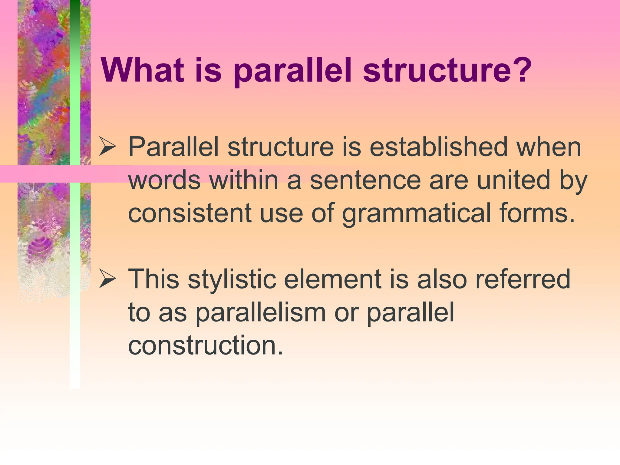 Parallel structure is established when
words within a sentence are united by
consistent use of grammatical forms.
 This stylistic element is also referred
to as parallelism or parallel
construction.
What is parallel structure?
 