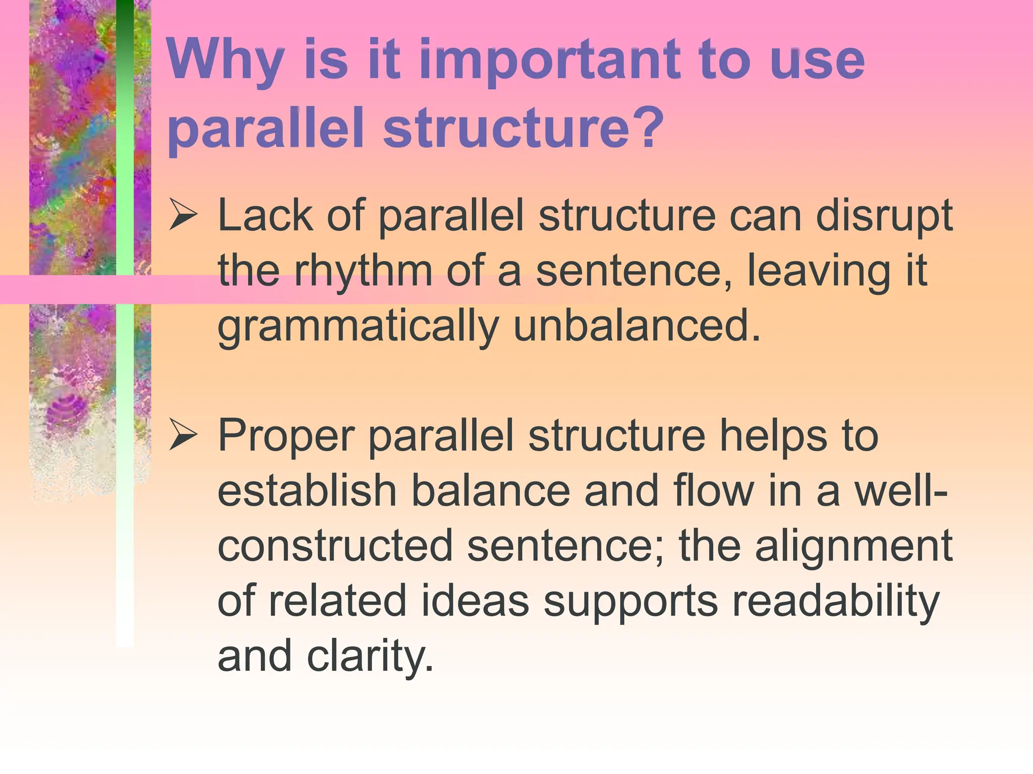  Lack of parallel structure can disrupt
the rhythm of a sentence, leaving it
grammatically unbalanced.
 Proper parallel structure helps to
establish balance and flow in a well-
constructed sentence; the alignment
of related ideas supports readability
and clarity.
Why is it important to use
parallel structure?
 