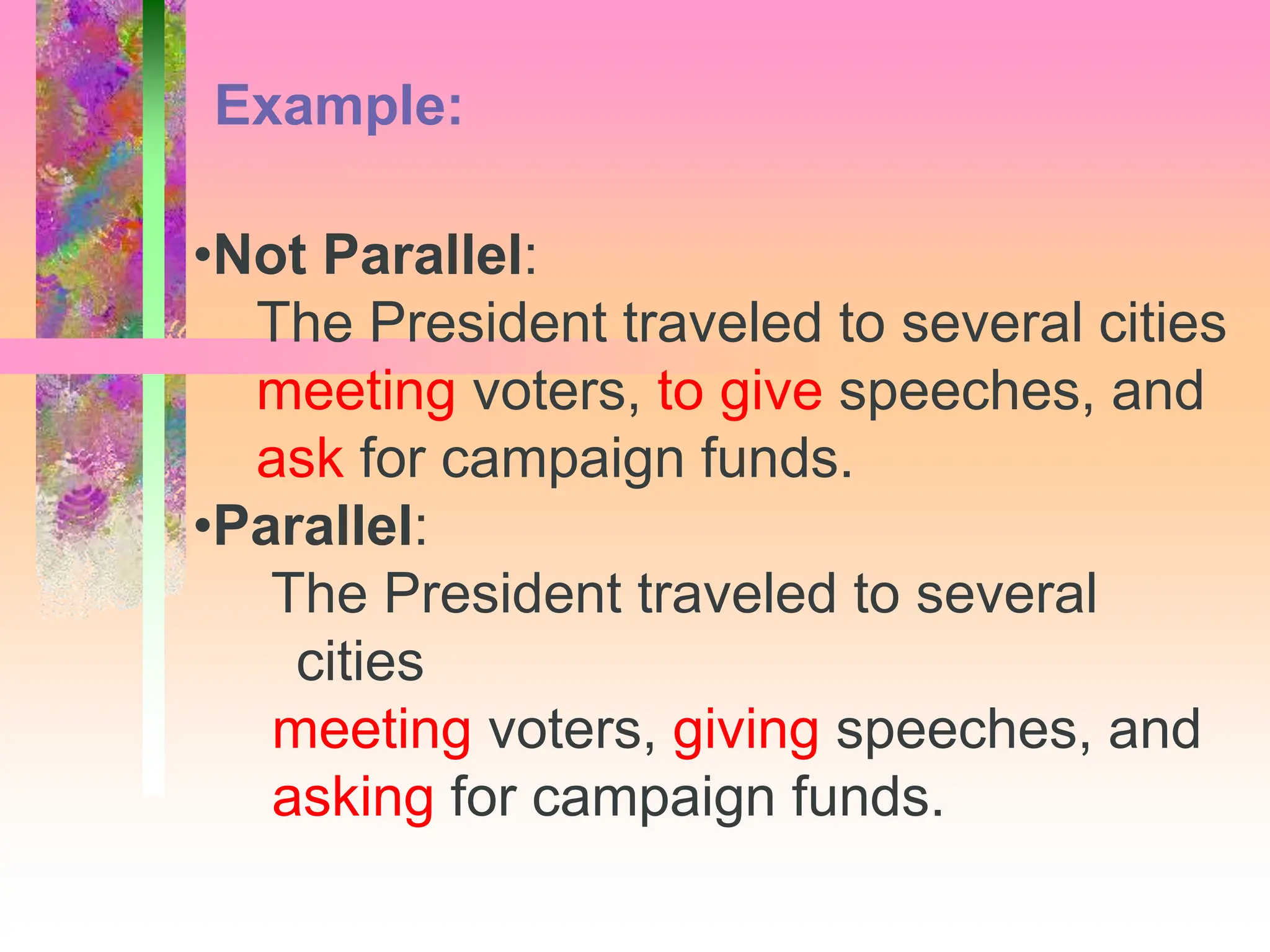 •Not Parallel:
The President traveled to several cities
meeting voters, to give speeches, and
ask for campaign funds.
•Parallel:
The President traveled to several
cities
meeting voters, giving speeches, and
asking for campaign funds.
Example:
 