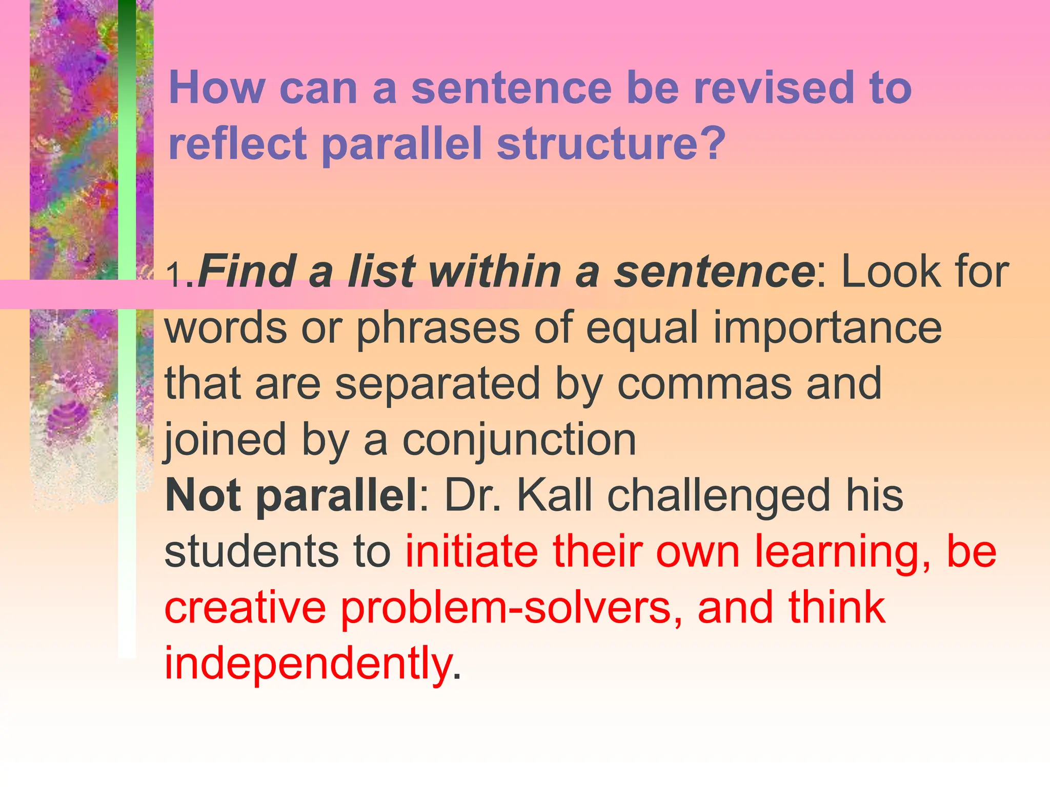 1.Find a list within a sentence: Look for
words or phrases of equal importance
that are separated by commas and
joined by a conjunction
Not parallel: Dr. Kall challenged his
students to initiate their own learning, be
creative problem-solvers, and think
independently.
How can a sentence be revised to
reflect parallel structure?
 