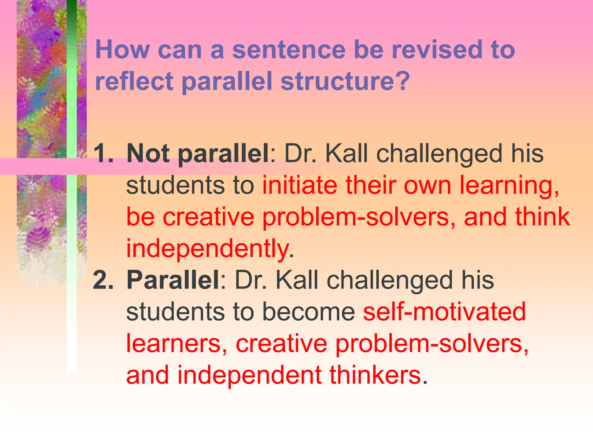 1. Not parallel: Dr. Kall challenged his
students to initiate their own learning,
be creative problem-solvers, and think
independently.
2. Parallel: Dr. Kall challenged his
students to become self-motivated
learners, creative problem-solvers,
and independent thinkers.
How can a sentence be revised to
reflect parallel structure?
 