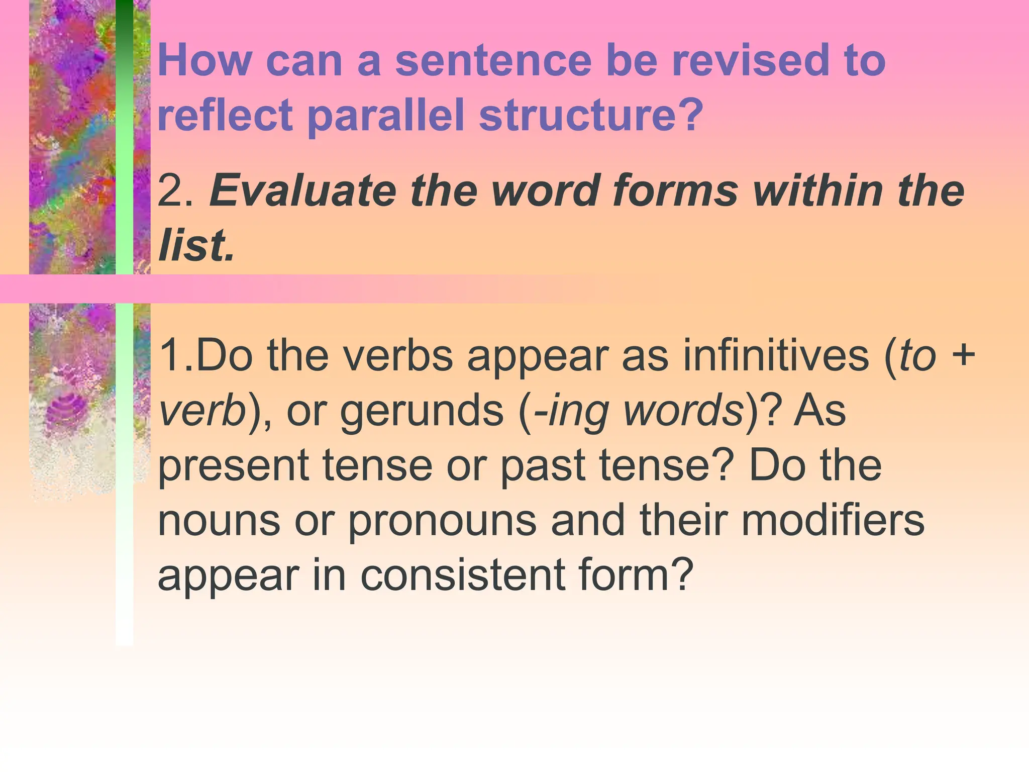 2. Evaluate the word forms within the
list.
1.Do the verbs appear as infinitives (to +
verb), or gerunds (-ing words)? As
present tense or past tense? Do the
nouns or pronouns and their modifiers
appear in consistent form?
How can a sentence be revised to
reflect parallel structure?
 