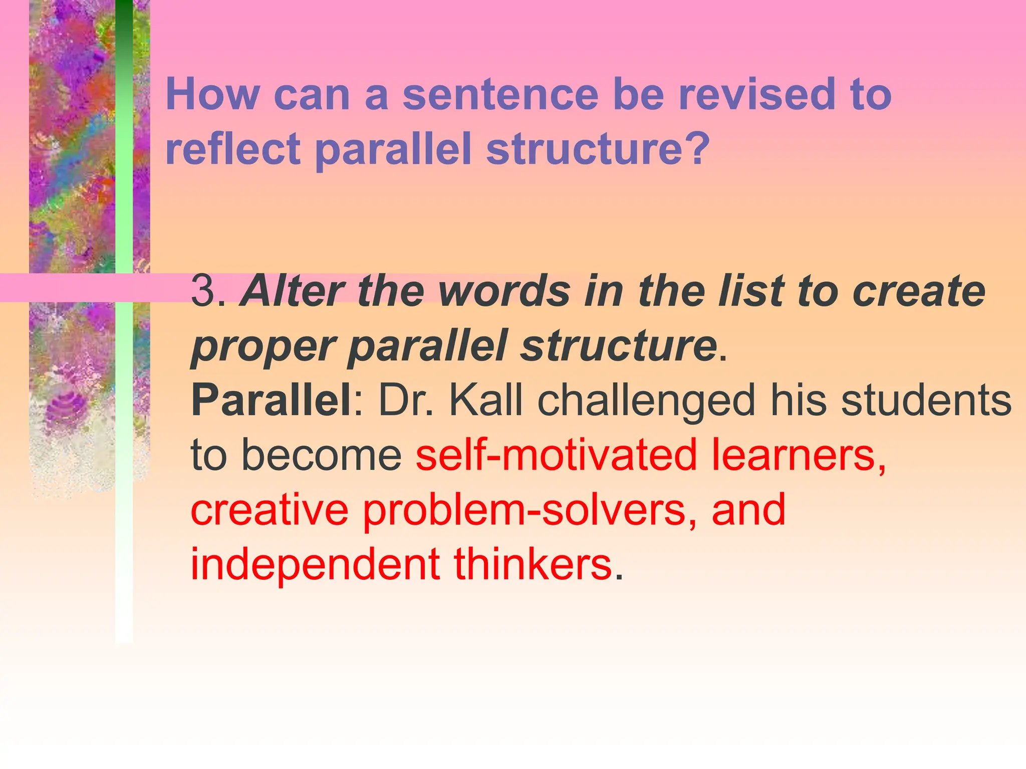 3. Alter the words in the list to create
proper parallel structure.
Parallel: Dr. Kall challenged his students
to become self-motivated learners,
creative problem-solvers, and
independent thinkers.
How can a sentence be revised to
reflect parallel structure?
 