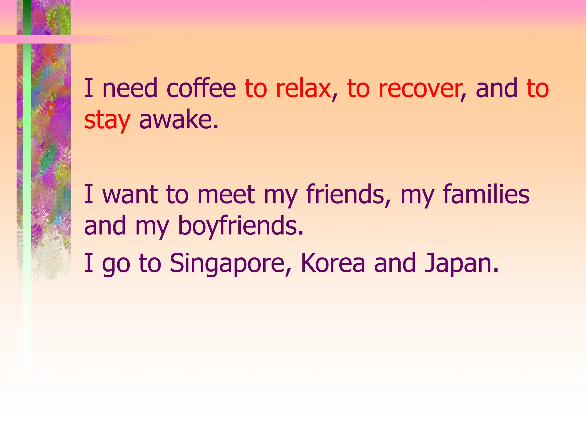 I need coffee to relax, to recover, and to
stay awake.
I want to meet my friends, my families
and my boyfriends.
I go to Singapore, Korea and Japan.
 