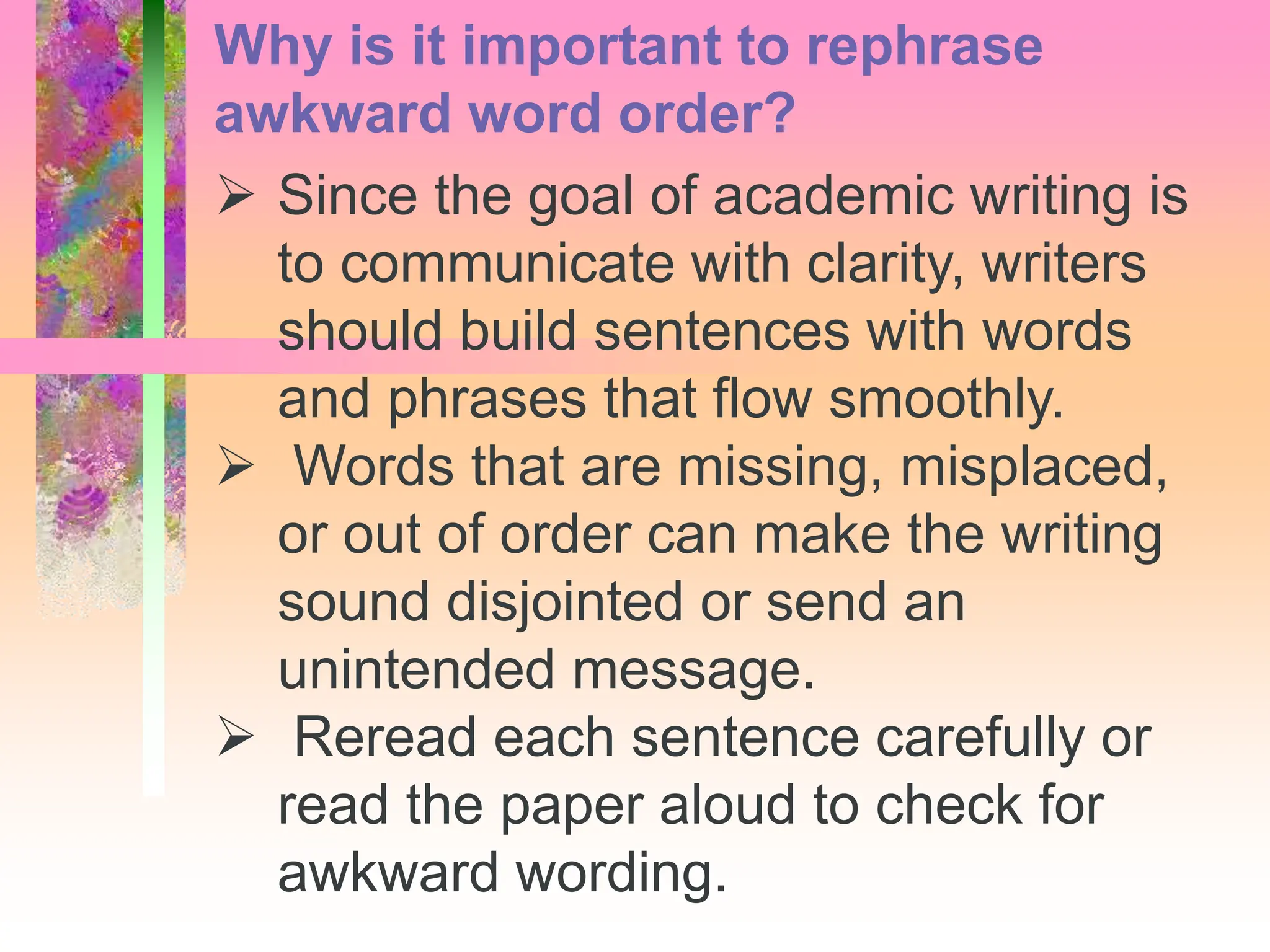  Since the goal of academic writing is
to communicate with clarity, writers
should build sentences with words
and phrases that flow smoothly.
 Words that are missing, misplaced,
or out of order can make the writing
sound disjointed or send an
unintended message.
 Reread each sentence carefully or
read the paper aloud to check for
awkward wording.
Why is it important to rephrase
awkward word order?
 
