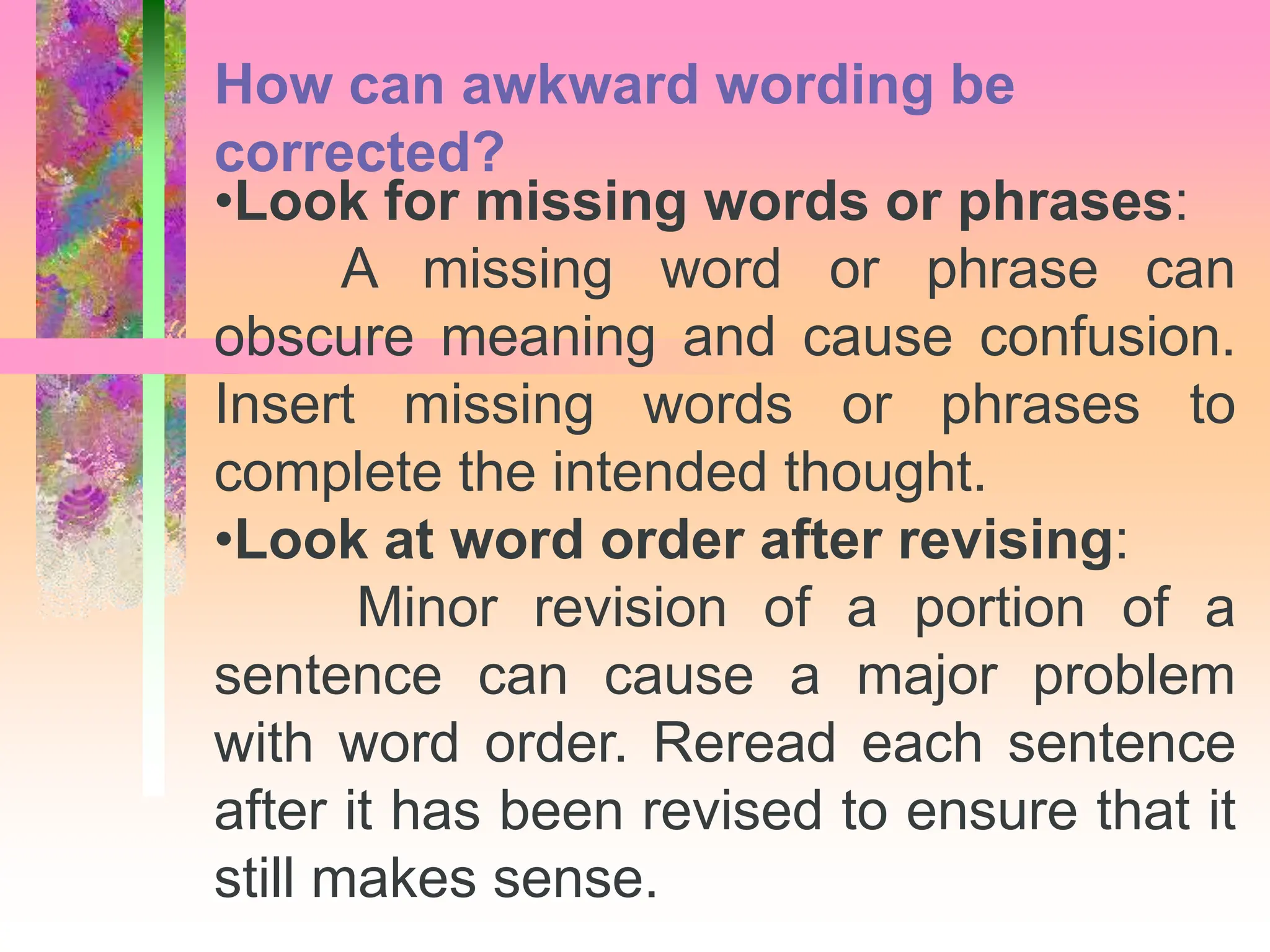 •Look for missing words or phrases:
A missing word or phrase can
obscure meaning and cause confusion.
Insert missing words or phrases to
complete the intended thought.
•Look at word order after revising:
Minor revision of a portion of a
sentence can cause a major problem
with word order. Reread each sentence
after it has been revised to ensure that it
still makes sense.
How can awkward wording be
corrected?
 
