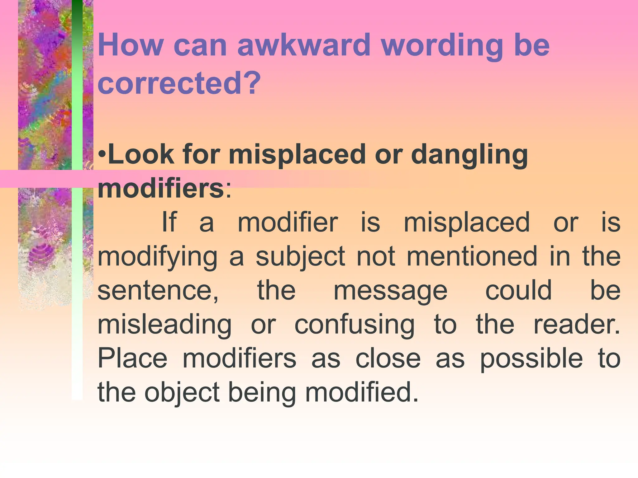 •Look for misplaced or dangling
modifiers:
If a modifier is misplaced or is
modifying a subject not mentioned in the
sentence, the message could be
misleading or confusing to the reader.
Place modifiers as close as possible to
the object being modified.
How can awkward wording be
corrected?
 