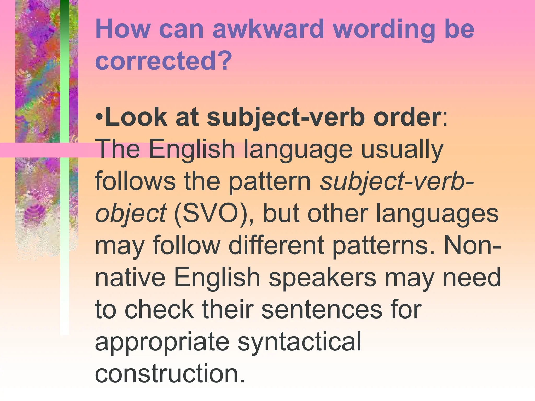 •Look at subject-verb order:
The English language usually
follows the pattern subject-verb-
object (SVO), but other languages
may follow different patterns. Non-
native English speakers may need
to check their sentences for
appropriate syntactical
construction.
How can awkward wording be
corrected?
 