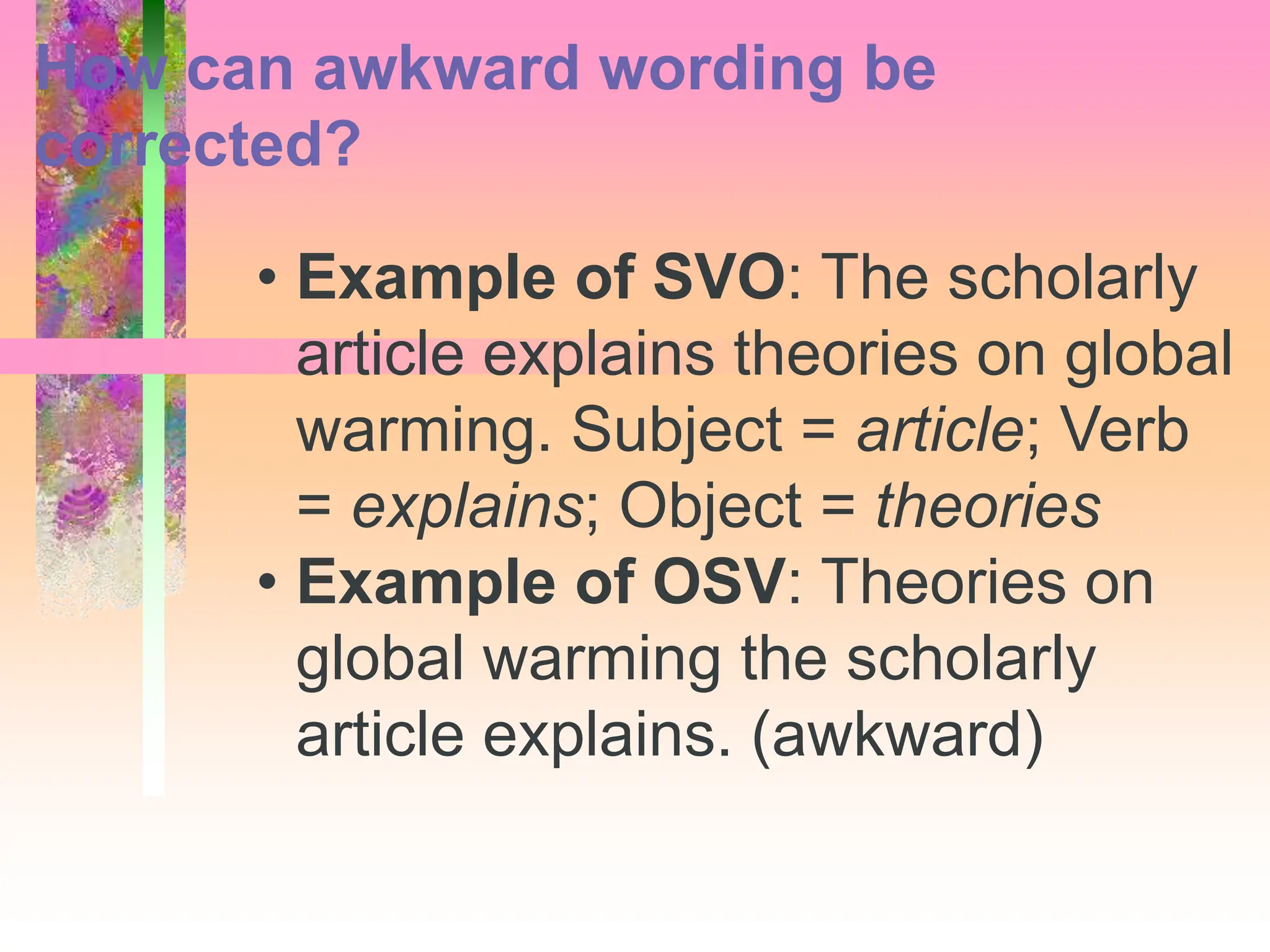 • Example of SVO: The scholarly
article explains theories on global
warming. Subject = article; Verb
= explains; Object = theories
• Example of OSV: Theories on
global warming the scholarly
article explains. (awkward)
How can awkward wording be
corrected?
 