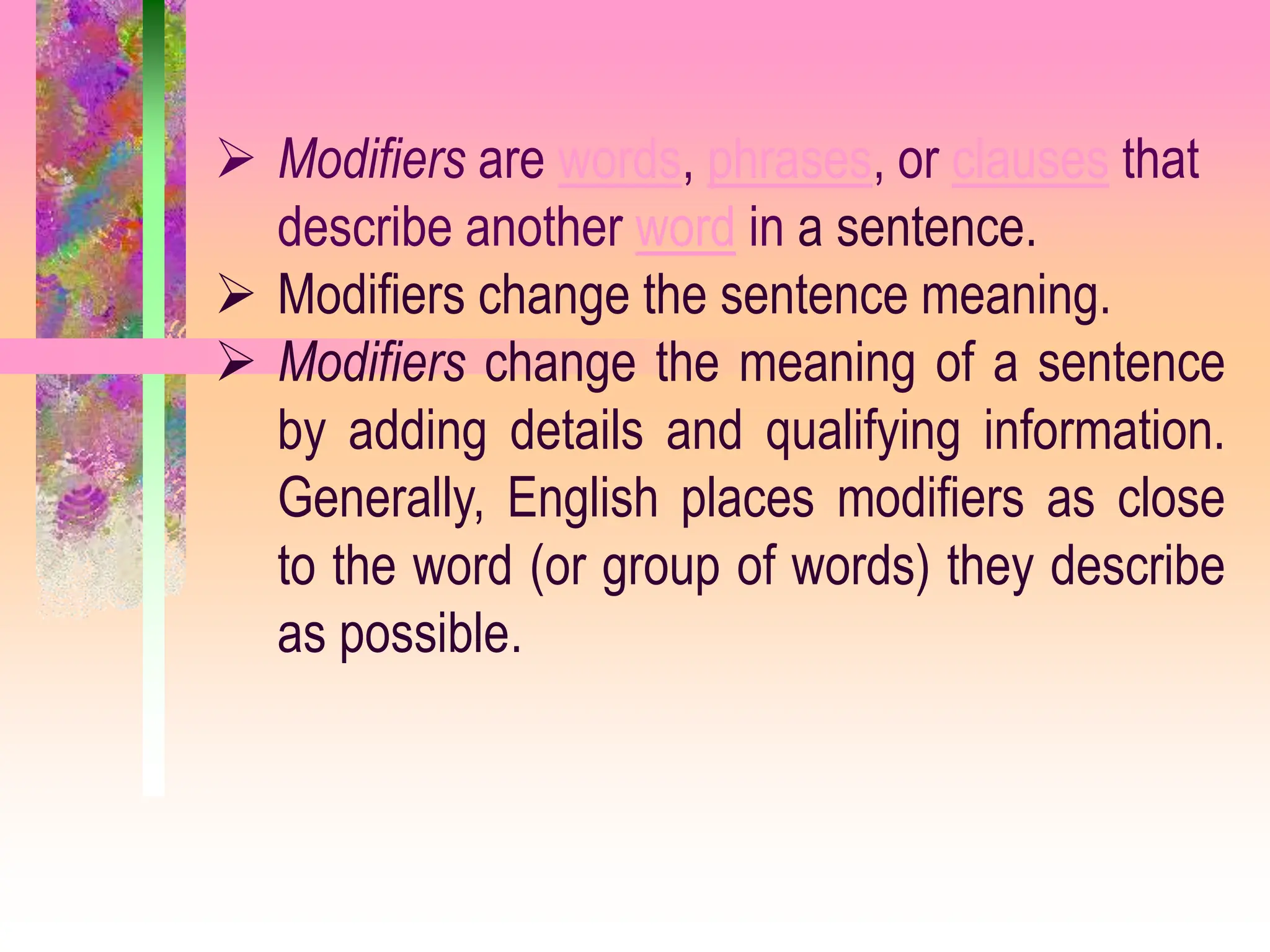  Modifiers are words, phrases, or clauses that
describe another word in a sentence.
 Modifiers change the sentence meaning.
 Modifiers change the meaning of a sentence
by adding details and qualifying information.
Generally, English places modifiers as close
to the word (or group of words) they describe
as possible.
 