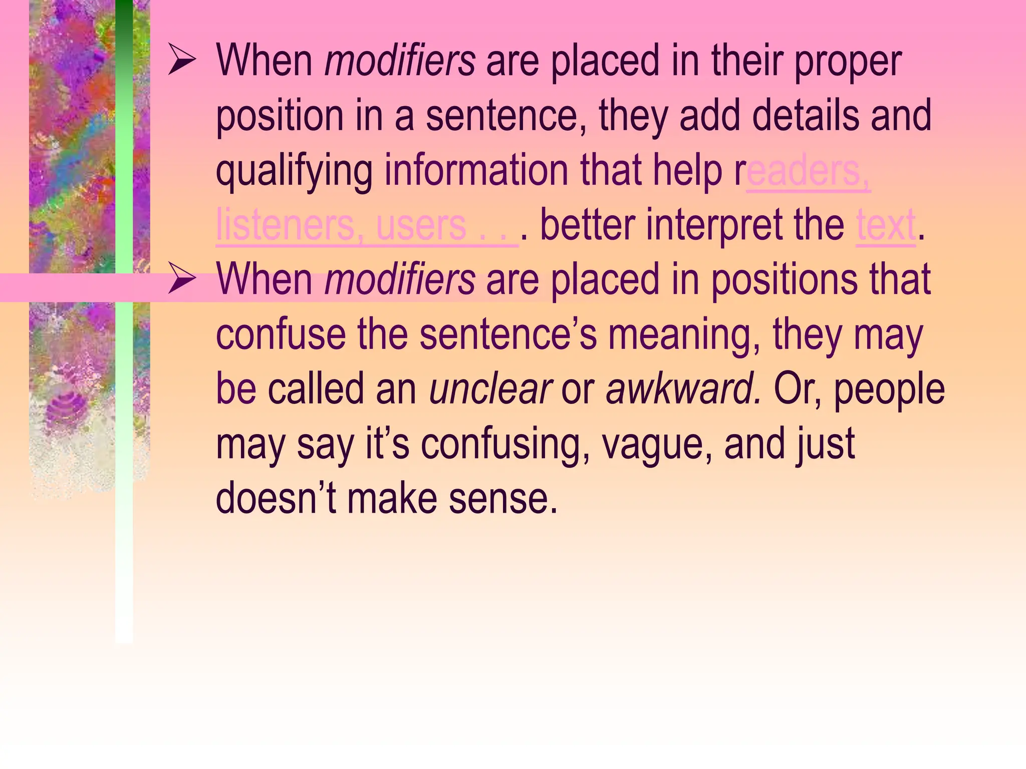  When modifiers are placed in their proper
position in a sentence, they add details and
qualifying information that help readers,
listeners, users . . . better interpret the text.
 When modifiers are placed in positions that
confuse the sentence’s meaning, they may
be called an unclear or awkward. Or, people
may say it’s confusing, vague, and just
doesn’t make sense.
 