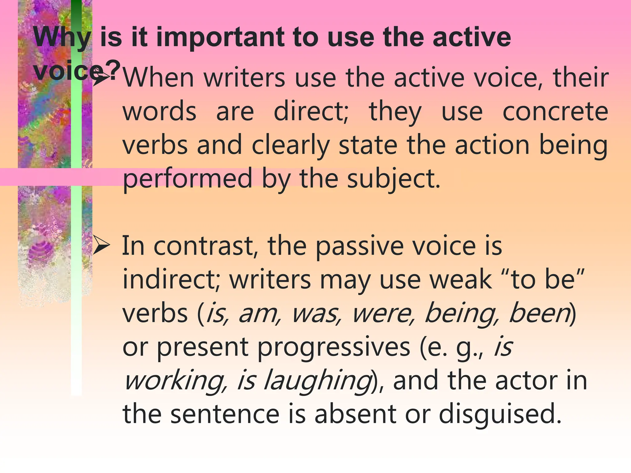  When writers use the active voice, their
words are direct; they use concrete
verbs and clearly state the action being
performed by the subject.
 In contrast, the passive voice is
indirect; writers may use weak “to be”
verbs (is, am, was, were, being, been)
or present progressives (e. g., is
working, is laughing), and the actor in
the sentence is absent or disguised.
Why is it important to use the active
voice?
 