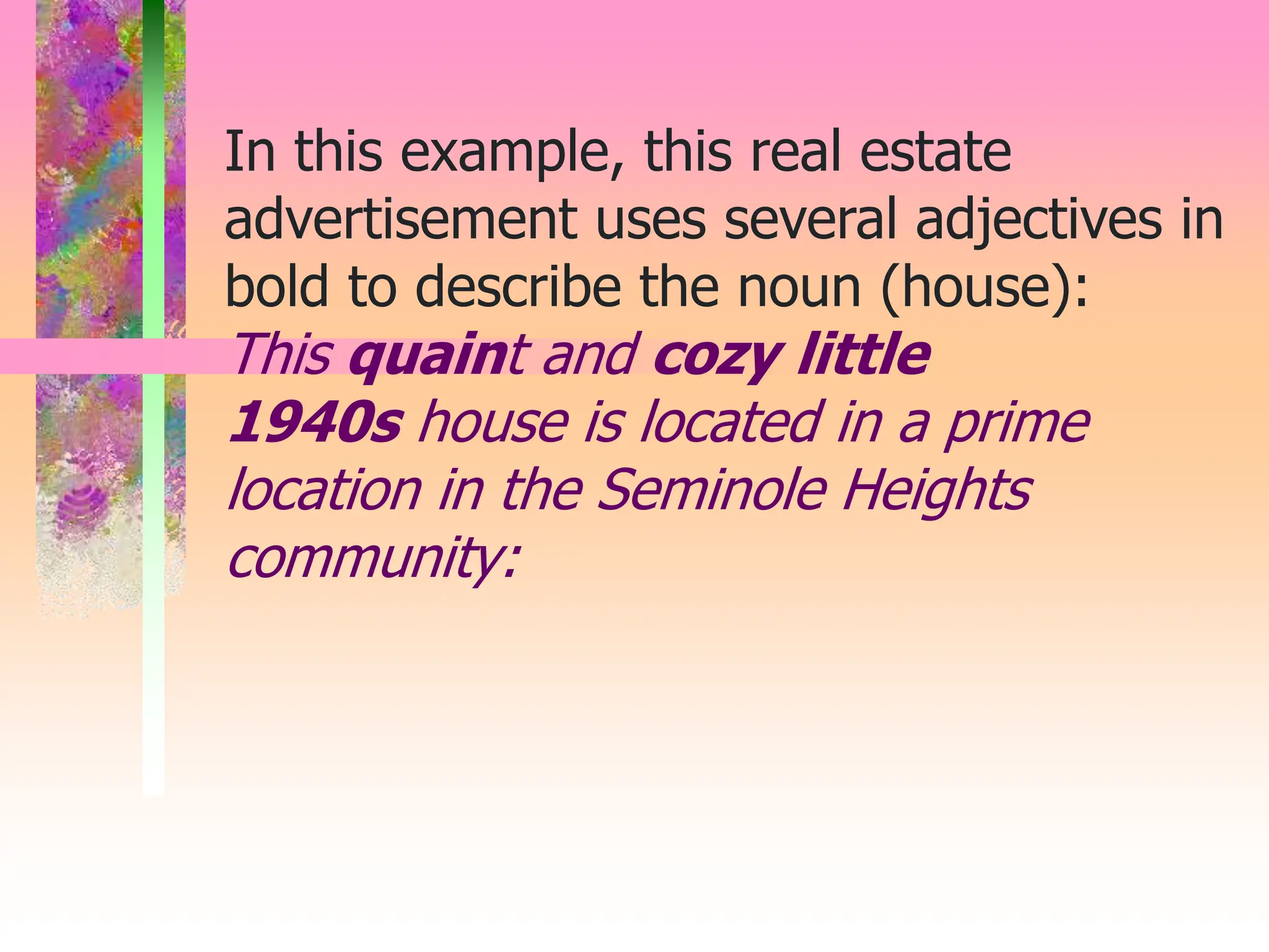 In this example, this real estate
advertisement uses several adjectives in
bold to describe the noun (house):
This quaint and cozy little
1940s house is located in a prime
location in the Seminole Heights
community:
 