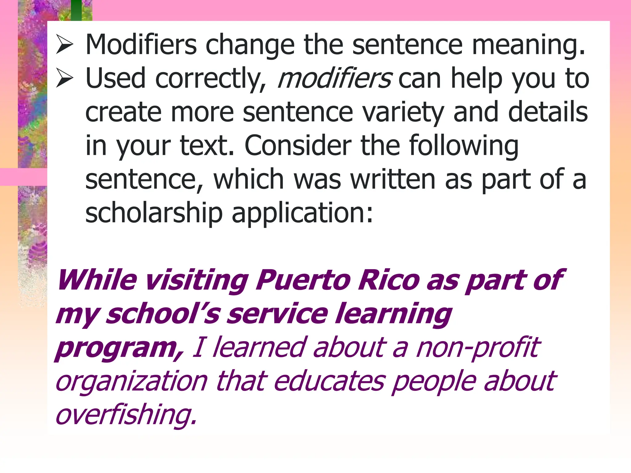  Modifiers change the sentence meaning.
 Used correctly, modifiers can help you to
create more sentence variety and details
in your text. Consider the following
sentence, which was written as part of a
scholarship application:
While visiting Puerto Rico as part of
my school’s service learning
program, I learned about a non-profit
organization that educates people about
overfishing.
 