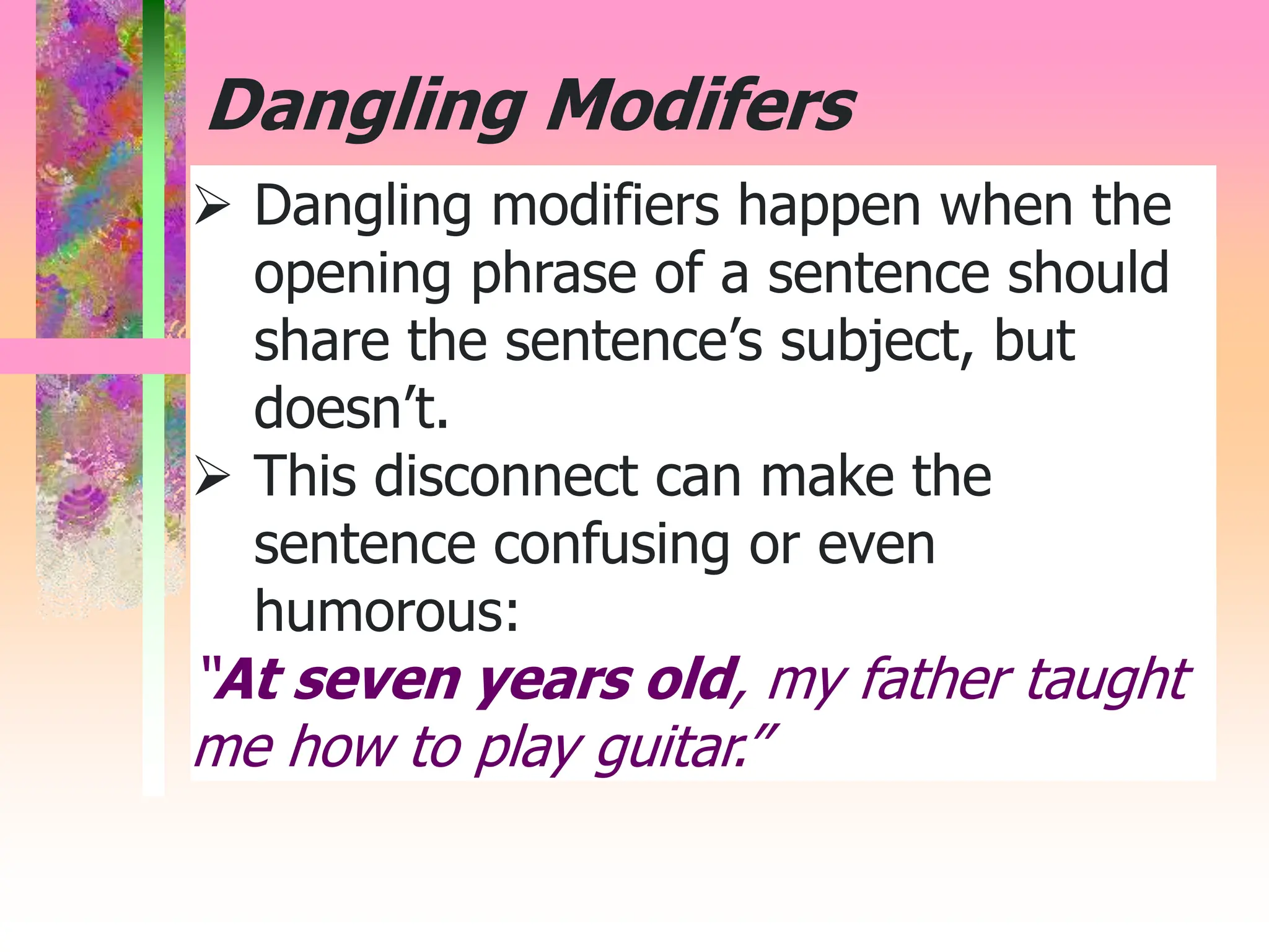  Dangling modifiers happen when the
opening phrase of a sentence should
share the sentence’s subject, but
doesn’t.
 This disconnect can make the
sentence confusing or even
humorous:
“At seven years old, my father taught
me how to play guitar.”
Dangling Modifers
 