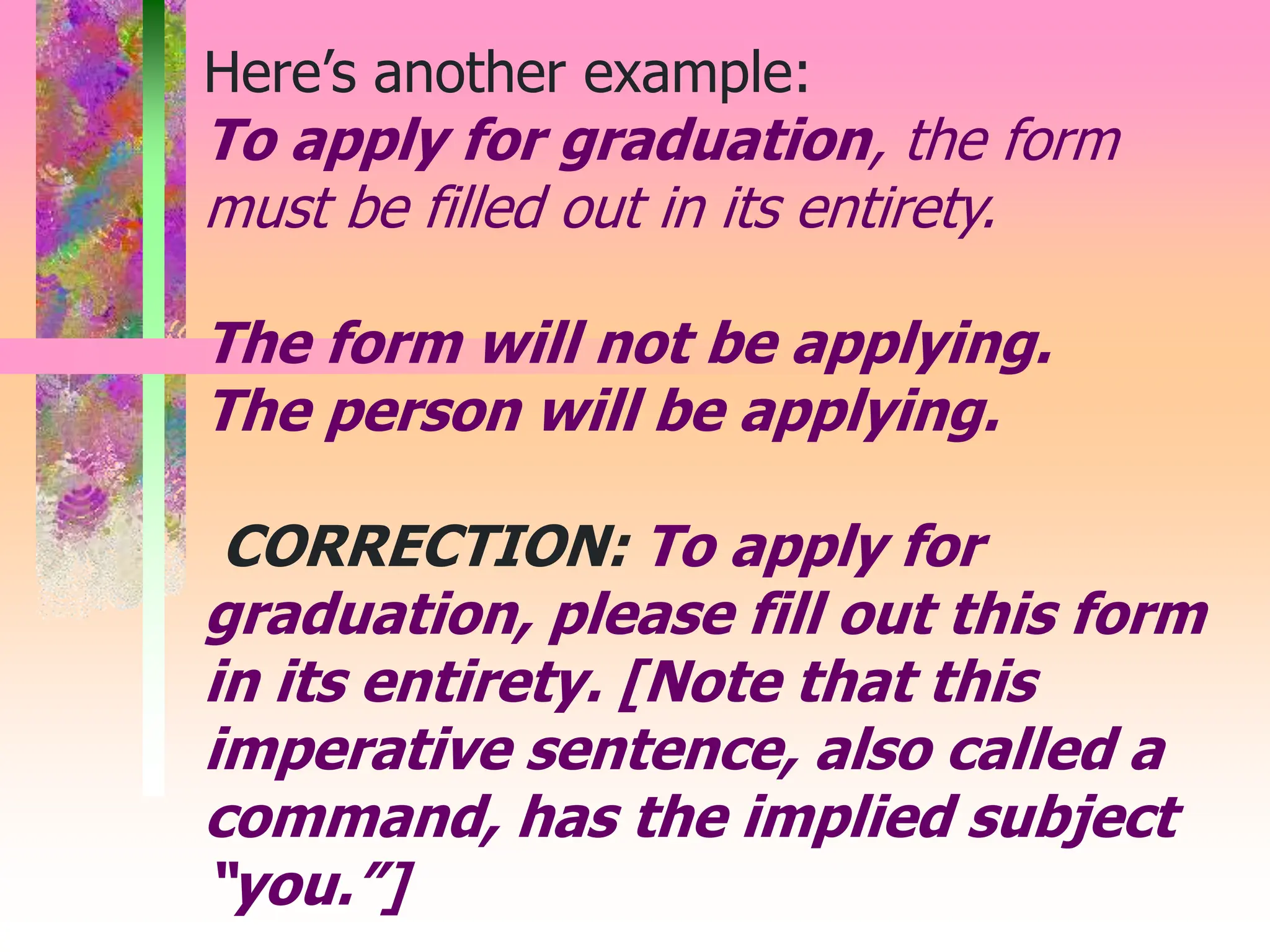 Here’s another example:
To apply for graduation, the form
must be filled out in its entirety.
The form will not be applying.
The person will be applying.
CORRECTION: To apply for
graduation, please fill out this form
in its entirety. [Note that this
imperative sentence, also called a
command, has the implied subject
“you.”]
 