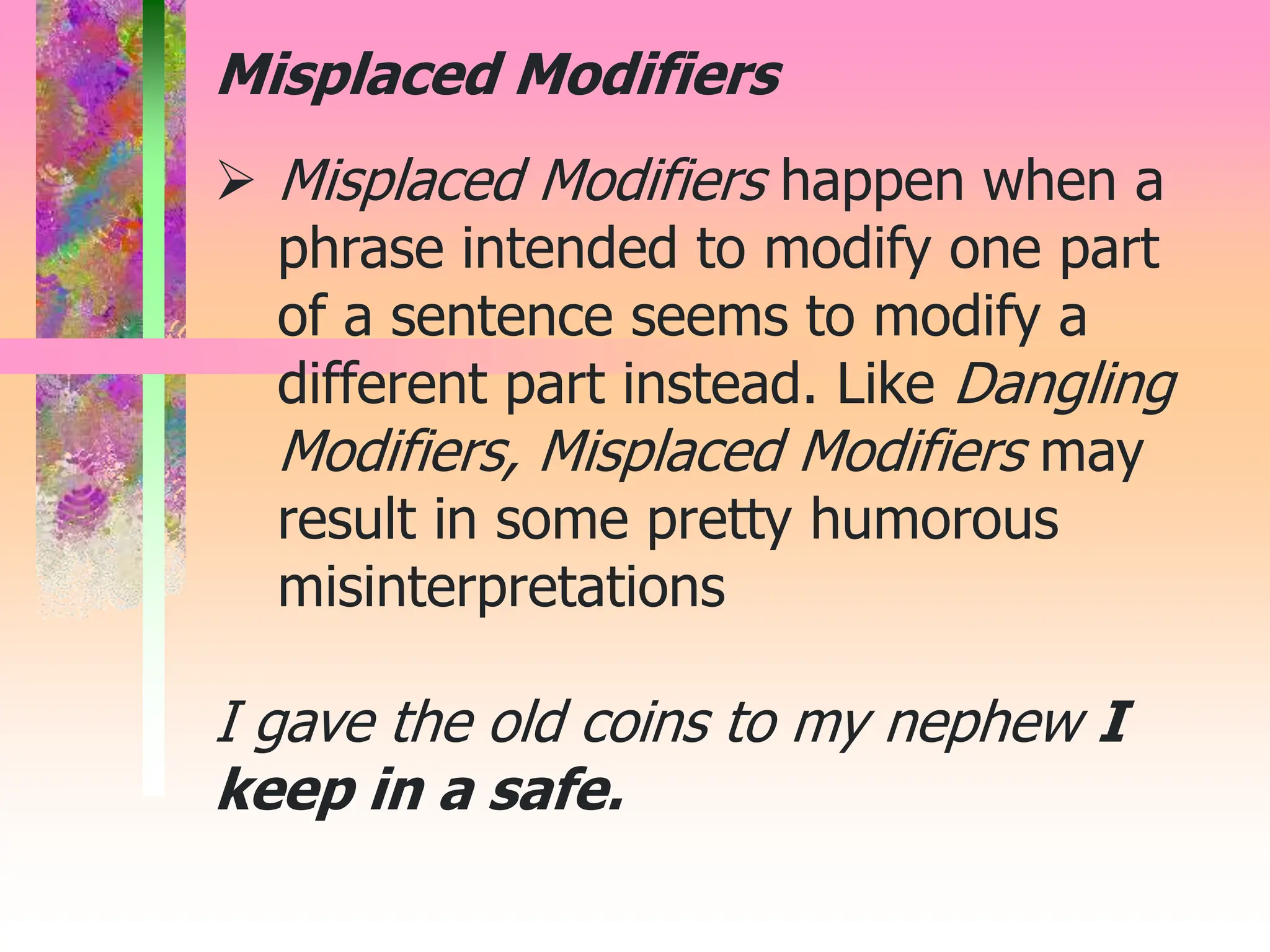  Misplaced Modifiers happen when a
phrase intended to modify one part
of a sentence seems to modify a
different part instead. Like Dangling
Modifiers, Misplaced Modifiers may
result in some pretty humorous
misinterpretations
I gave the old coins to my nephew I
keep in a safe.
Misplaced Modifiers
 