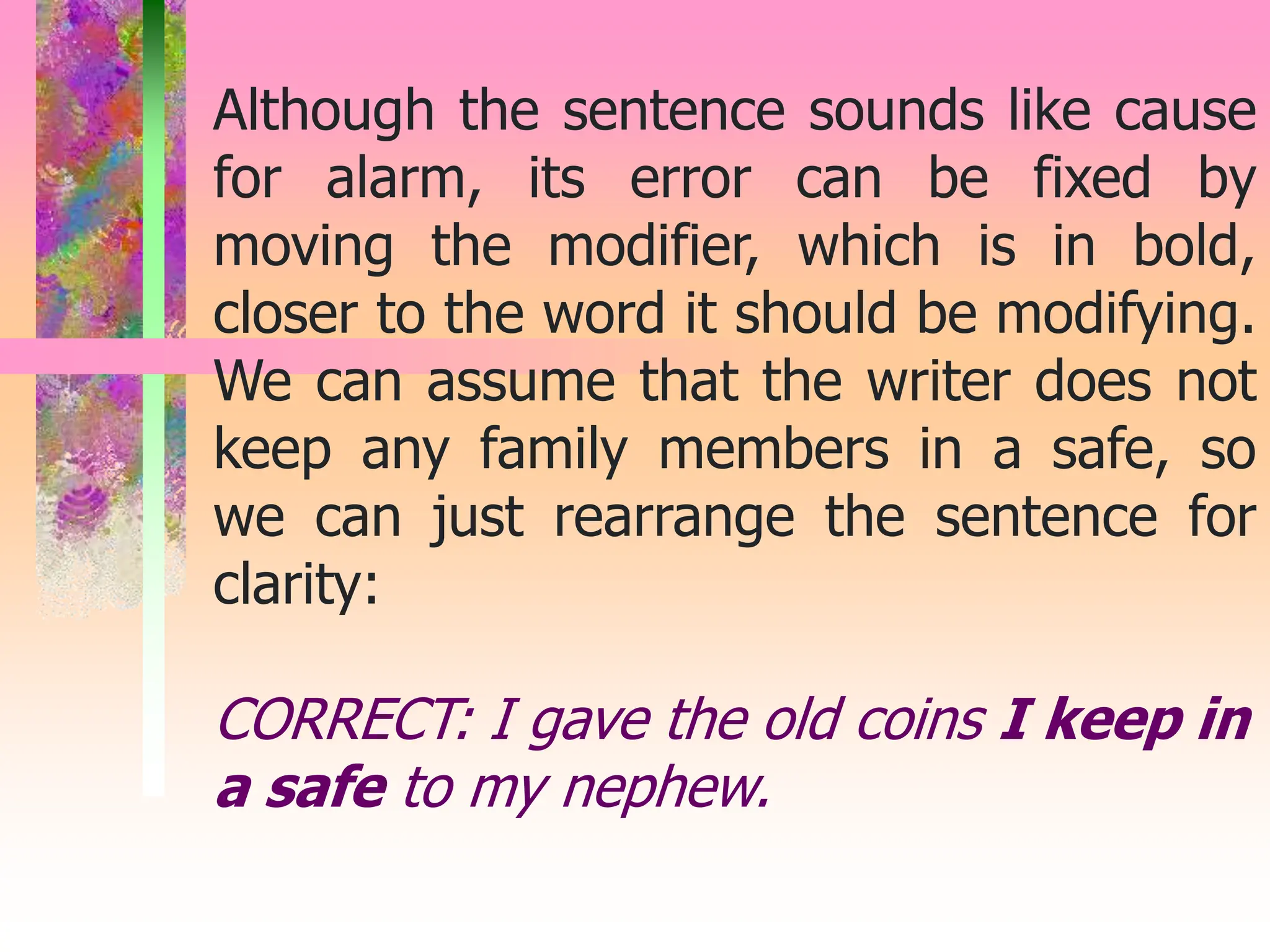 Although the sentence sounds like cause
for alarm, its error can be fixed by
moving the modifier, which is in bold,
closer to the word it should be modifying.
We can assume that the writer does not
keep any family members in a safe, so
we can just rearrange the sentence for
clarity:
CORRECT: I gave the old coins I keep in
a safe to my nephew.
 