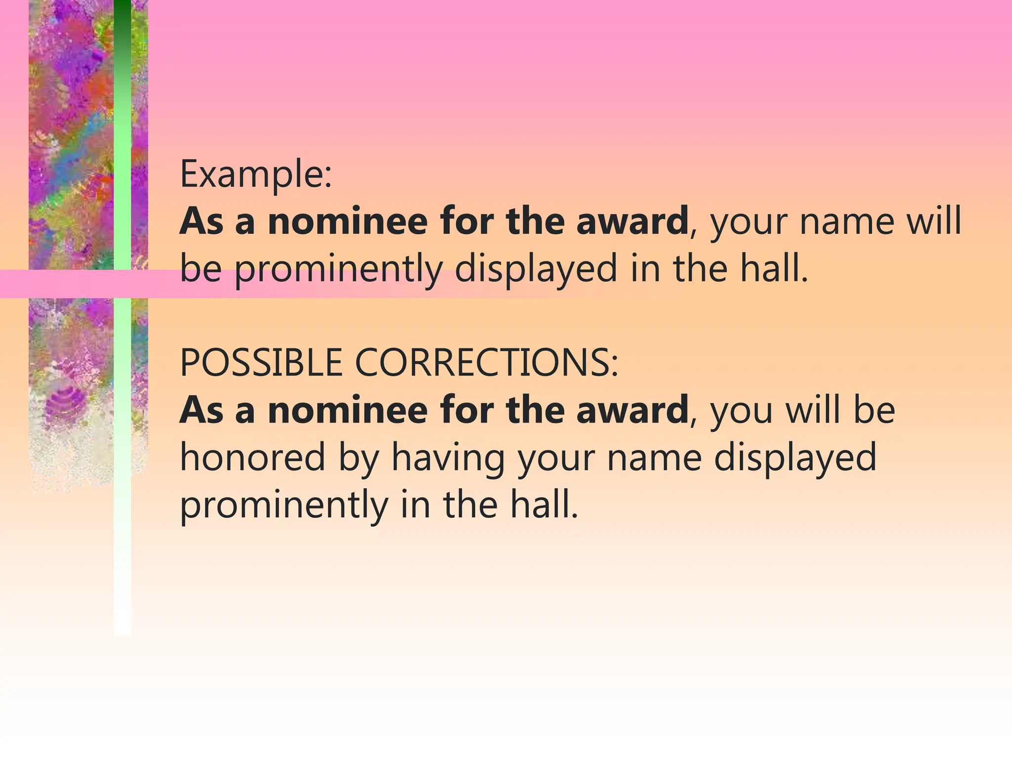 Example:
As a nominee for the award, your name will
be prominently displayed in the hall.
POSSIBLE CORRECTIONS:
As a nominee for the award, you will be
honored by having your name displayed
prominently in the hall.
 